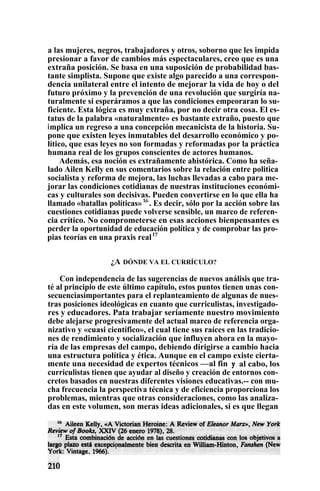 a las mujeres, negros, trabajadores y otros, soborno que les impida
presionar a favor de cambios más espectaculares, creo que es una
extraña posición. Se basa en una suposición de probabilidad bas-
tante simplista. Supone que existe algo parecido a una correspon-
dencia unilateral entre el intento de mejorar la vida de hoy o del
futuro próximo y la prevención de una revolución que surgiría na-
turalmente si esperáramos a que las condiciones empeoraran lo su-
ficiente. Esta lógica es muy extraña, por no decir otra cosa. El es-
tatus de la palabra «naturalmente» es bastante extraño, puesto que
implica un regreso a una concepción mecanicista de la historia. Su-
pone que existen leyes inmutables del desarrollo económico y po-
lítico, que esas leyes no son formadas y reformadas por la práctica
humana real de los grupos conscientes de actores humanos.
Además, esa noción es extrañamente ahistórica. Como ha seña-
lado Ailen Kelly en sus comentarios sobre la relación entre politica
socialista y reforma de mejora, las luchas llevadas a cabo para me-
jorar las condiciones cotidianas de nuestras instituciones económi-
cas y culturales son decisivas. Pueden convertirse en lo que ella ha
llamado «batallas políticas»16
. Es decir, sólo por la acción sobre las
cuestiones cotidianas puede volverse sensible, un marco de referen-
cia crítico. No comprometerse en esas acciones bienpensantes es
perder la oportunidad de educación política y de comprobar las pro-
pias teorías en una praxis reall7
¿A DÓNDE VA EL CURRÍCULO?
Con independencia de las sugerencias de nuevos análisis que tra-
té al principio de este último capítulo, estos puntos tienen unas con-
secuenciasimportantes para el replanteamiento de algunas de nues-
tras posiciones ideológicas en cuanto que curriculistas, investigado-
res y educadores. Pata trabajar seriamente nuestro movimiento
debe alejarse progresivamente del actual marco de referencia orga-
nizativo y «cuasi científico», el cual tiene sus raíces en las tradicio-
nes de rendimiento y socialización que influyen ahora en la mayo-
ría de las empresas del campo, debiendo dirigirse a cambio hacia
una estructura política y ética. Aunque en el campo existe cierta-
mente una necesidad de expertos técnicos —al fin y al cabo, los
curriculistas tienen que ayudar al diseño y creación de entornos con-
cretos basados en nuestras diferentes visiones educativas.-- con mu-
cha frecuencia la perspectiva técnica y de eficiencia proporciona los
problemas, mientras que otras consideraciones, como las analiza-
das en este volumen, son meras ideas adicionales, si es que llegan
RUZ
 