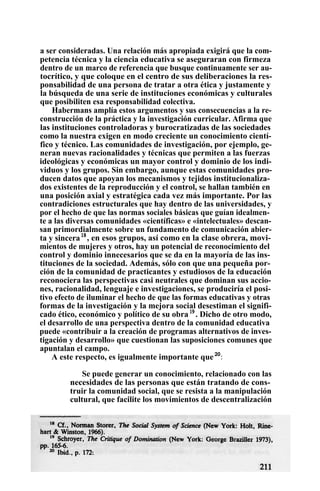 a ser consideradas. Una relación más apropiada exigirá que la com-
petencia técnica y la ciencia educativa se aseguraran con firmeza
dentro de un marco de referencia que busque continuamente ser au-
tocrítico, y que coloque en el centro de sus deliberaciones la res-
ponsabilidad de una persona de tratar a otra ética y justamente y
la búsqueda de una serie de instituciones económicas y culturales
que posibiliten esa responsabilidad colectiva.
Habermans amplía estos argumentos y sus consecuencias a la re-
construcción de la práctica y la investigación curricular. Afirma que
las instituciones controladoras y burocratizadas de las sociedades
como la nuestra exigen en modo creciente un conocimiento cientí-
fico y técnico. Las comunidades de investigación, por ejemplo, ge-
neran nuevas racionalidades y técnicas que permiten a las fuerzas
ideológicas y económicas un mayor control y dominio de los indi-
viduos y los grupos. Sin embargo, aunque estas comunidades pro-
ducen datos que apoyan los mecanismos y tejidos institucionaliza-
dos existentes de la reproducción y el control, se hallan también en
una posición axial y estratégica cada vez más importante. Por las
contradiciones estructurales que hay dentro de las universidades, y
por el hecho de que las normas sociales básicas que guían idealmen-
te a las diversas comunidades «científicas» e «intelectuales» descan-
san primordialmente sobre un fundamento de comunicación abier-
ta y sincera18
, en esos grupos, así como en la clase obrera, movi-
mientos de mujeres y otros, hay un potencial de reconocimiento del
control y dominio innecesarios que se da en la mayoría de las ins-
tituciones de la sociedad. Además, sólo con que una pequeña por-
ción de la comunidad de practicantes y estudiosos de la educación
reconociera las perspectivas casi neutrales que dominan sus accio-
nes, racionalidad, lenguaje e investigaciones, se produciría el posi-
tivo efecto de iluminar el hecho de que las formas educativas y otras
formas de la investigación y la mejora social desestiman el signifi-
cado ético, económico y político de su obra19
. Dicho de otro modo,
el desarrollo de una perspectiva dentro de la comunidad educativa
puede «contribuir a la creación de programas alternativos de inves-
tigación y desarrollo» que cuestionan las suposiciones comunes que
apuntalan el campo.
A este respecto, es igualmente importante que20
:
Se puede generar un conocimiento, relacionado con las
necesidades de las personas que están tratando de cons-
truir la comunidad social, que se resista a la manipulación
cultural, que facilite los movimientos de descentralización
 