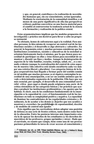 y que, en general, contribuya a la realización de necesida-
des humanas que, sin ese conocimiento, serían ignoradas.
Mediante la reorientación de la comunidad científica, o al
menos de una parte significativa de ella (las perspectivas
críticas), podrían convertirse en una fuerza material para
el cambio al contrarrestar la tendencia actual de la ciencia
a la formación y realización de la política estatal.
Estas argumentaciones implican que los modelos propuestos de
investigación y práctica son decisivos para llevar a cabo un progre-
so sustancial.
No obstante, hemos de enfrentarnos aquí a la realidad. Para mu-
chas personas, la idea misma de recuperar un control real de las ins-
tituciones sociales y el desarrollo es algo abstracto y «absurdo». En
general, la hegemonía existe y muchas personas consideran que las
instituciones económicas, sociales y educativas de la sociedad se
orientan básicamente hacia sí mismas, por lo que tienen poca ne-
cesidad de participar en ellas y éstas tienen poca necesidad de co-
municar y discutir sus fines y medios. Aunque la desintegración de
aspectos de la vida familiar, escuelas, trabajo, salud, etc. , es a me-
nudo evidente (aunque la centralización del control de estos aspec-
tos de nuestra vida colectiva está siendo encubierta cada vez más
por una retórica liberal y pluralista) . Las categorías básicas de la ló-
gica corporativista han llegado a formar parte del sentido común
en tal medida que muchas personas ya ni siquiera contemplan la ne-
cesidad de una emancipación, a no ser un sentido anómico que in-
vade a determinados segmentos de la población. Ello hace que sea
más esencial, por ejemplo, el desarrollo de una comunidad curri-
cular crítica, pues aquí es donde puede originarse una parte de la
crítica sistemática de las categorías básicas y las prácticas que ayu-
dan a producir las instituciones problemáticas y los agentes que las
habitan. Es decir, una de las condiciones fundamentales de la eman-
cipación es la capacidad de «ver» el funcionamiento real de las ins-
tituciones en toda su complejidad positiva y negativa. La capacidad
de iluminar las contradiciones de las regularidades existentes y, fi-
nalmente, la de ayudar a los demás (y dejarles que nos ayuden a
nosotros) a «recordar» las posibilidades de espontaneidad, elección
y de modelos de control más iguales
21
.
Esto significa que los curriculistas deben adoptar una posición
de defensa en una serie de frentes críticos, tanto dentro como fuera
de la educación. Entre las posturas internas más importantes esta-
ría la de apoyar los derechos de los estudiantes (y los derechos de-
mocráticos de los profesores, grupos oprimidos y otros) . Dado que
el currículo, en cuanto que campo, tiene como una de sus preocu-
paciones primordiales la tarea de crear accesos al conocimiento y
 