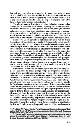 la tradición, especialmente a aquellas áreas que han sido víctimas
de la tradición selectiva, la cuestión del derecho estudiantil a tener
libre acceso a una información política y culturalmente sincera y a
la expresión pública basada en ésta no se puede separar de nuestra
búsqueda de entornos educativos justos
22
.
No sólo un modelo de defensa y crítica debería guiamos en las
cuestiones de derechos económicos, legales y culturales de los es-
tudiantes, profesores y otros grupos oprimidos, sino que también
debemos guiarnos por otras cuestiones que abundan en el uso cre-
ciente de modelos terapéuticos en la educación, modelos que sir-
ven de excusa para cambiar al niño individual en lugar de la estruc-
tura social e intelectual de la escuela para hacerla más reponsable.
Considérese, por ejemplo, el actual crecimiento rápido de un
lenguaje de «tratamiento» por parte de los educadores. La modifi-
cación de conducta, o el enfoque de objetivos conductistas, es un
buen ejemplo de esto. Los educadores hablan de dar determinados
«tratamientos» especificables para producir determinados «resulta-
dos» especificables. Aun sin atender el hecho de que las supuestas
relaciones de causa y efecto entre tratamiento y resultado son bas-
tante difíciles de establecer sicológica y lógicamente, hay implica-
ciones éticas, y especialmente legales, concernientes a las perspec-
tivas de las que surgen las categorías, etiquetas y procedimientos clí-
nicos y terapéuticos que deben destacarse y que pueden proporcio-
nar los medios tácticos para enfrentarse a muchas de las prácticas
comunes en las instituciones educativas.
Una serie de estudiosos en temas legales han adoptado la posi-
ción de que antes de iniciar cualquier tipo de programas terapéuti-
cos se tienen que satisfacer una serie de criterios. En primer lugar,
debemos estar seguros de que el motivo que hay detrás es verda-
deramente terapéutico y que es improbable que se pervierta convir-
tiéndose en un mero mecanismo de control social. Sin embargo,
como hemos visto, una gran parte del trabajo curricular del pasado
ha funcionado exactamente de ese modo. • Esto es especialmente
cierto por lo que se refiere a la ideología de control en el movimien-
to de evaluación y comprobación, aunque en gran parte lo mismo
podría decirse de muchas prácticas educativas que seguimos em-
pleando, los tipos de instituciones que diseñamos y las formas de
interacción que las dominan. Este cuestionario debe verse no sólo
en relación con el pasado y el presente, sino también en los térmi-
nos de los usos futuros. Ningún programa amplio de diagnosis y tra-
tamiento de remedio, mejora y «ayuda» debe recibir la aprobación
institucional en base a que los practicantes necesitan mucha mayor
 