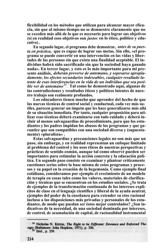 flexibilidad en los métodos que utilizan para alcanzar mayor efica-
cia, sin que al mismo tiempo no se demuestre claramente que no
se exceden más allá de lo que es necesario para lograr sus objetivos
(si en realidad esos objetivos son justos en lo ético, político y edu-
cativo) .
En segundo lugar, el programa debe demostrar, antes de su pues-
ta en práctica, que es capaz de lograr sus metas. Sin ello, «el pro-
grama se puede convertir en una intervención en las vidas y liber-
tades de las personas sin que exista una finalidad aceptable. El in-
dividuo habrá sido sacrificado sin que la sociedad haya ganado
nada». En tercer lugar, y esto es lo más importante para mi pre-
sente análisis, deberán preverse de antemano, y sopesarse apropia-
damente, los efectos secundarios indeseables, cualquier resultado la-
tente de esas interferencias en la vida de un individuo que sea posi-
ble ver de antemano23
. Tal como he demostrado aquí, algunas de
las contradicciones y resultados éticos y políticos latentes de nues-
tro trabajo son realmente profundos.
Los educadores tienen mucho que aprender del hecho de que
las nuevas técnicas de control social y conductual, cada vez más su-
tiles, parecen generar un ímpetu que les hace generalizarse más allá
de su situación inmediata. Por tanto, cualquier proposición para uti-
lizar esas técnicas deberá examinarse con todo cuidado y deberá in-
cluir al menos salvaguardias de procedimiento, para que los estu-
diantes y los padres impidan los abusos de los programas y que ga-
rantice que son compatibles con una sociedad diversa y (supuesta-
mente) «pluralista» .
Estas salvaguardias y precauciones legales no son más que un
paso, sin embargo, y en realidad representan un enfoque limitado
al problema del control y los usos éticos de nuestras perspectivas y
prácticas de sentido común, aunque tal como observé pueden ser
importantes para estimular la acción concreta y la educación polí-
tica. Un segundo paso consiste en examinar y plantear críticamente
cuestiones serias sobre la base misma de estos programas y proce-
sos y su papel en la creación de la hegemonía. Como ejemplo final
cotidiano, consideramos por ejemplo el crecimiento de un modelo
de terapia en cosas tales como los valores, materiales de clarifica-
ción y técnicas que se encuentran en los estudios sociales. ¿Se trata
de ejemplos de la transformación continuada de los intereses explí-
citos de clase en el lenguaje científico y liberal de la ayuda neutral,
ejemplos del poder de la enseñanza para extender su etos racional
incluso a las disposiciones más privadas y personales de los estu-
diantes, de modo que puedan ser éstos mejor controlados? ¿Son in-
dicativos de la necesidad, de una sociedad dominada por intereses,
de control, de acumulación de capital, de racionalidad instrumental
 