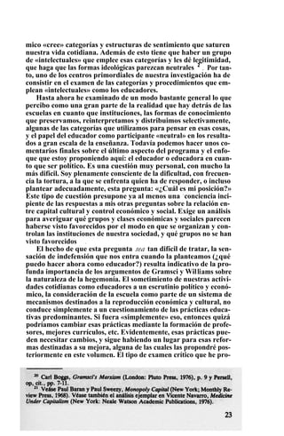 mico «cree» categorías y estructuras de sentimiento que saturen
nuestra vida cotidiana. Además de esto tiene que haber un grupo
de «intelectuales» que emplee esas categorías y les dé legitimidad,
que haga que las formas ideológicas parezcan neutrales 2
. Por tan-
to, uno de los centros primordiales de nuestra investigación ha de
consistir en el examen de las categorías y procedimientos que em-
plean «intelectuales» como los educadores.
Hasta ahora he examinado de un modo bastante general lo que
percibo como una gran parte de la realidad que hay detrás de las
escuelas en cuanto que instituciones, las formas de conocimiento
que preservamos, reinterpretamos y distribuimos selectivamente,
algunas de las categorías que utilizamos para pensar en esas cosas,
y el papel del educador como participante «neutral» en los resulta-
dos a gran escala de la enseñanza. Todavía podemos hacer unos co-
mentarios finales sobre el último aspecto del programa y el enfo-
que que estoy proponiendo aquí: el educador o educadora en cuan-
to que ser político. Es una cuestión muy personal, con mucho la
más difícil. Soy plenamente consciente de la dificultad, con frecuen-
cia la tortura, a la que se enfrenta quien ha de responder, o incluso
plantear adecuadamente, esta pregunta: «¿Cuál es mi posición?»
Este tipo de cuestión presupone ya al menos una .
conciencia inci-
piente de las respuestas a mis otras preguntas sobre la relación en-
tre capital cultural y control económico y social. Exige un análisis
para averiguar qué grupos y clases económicas y sociales parecen
haberse visto favorecidos por el modo en que se organizan y con-
trolan las instituciones de nuestra sociedad, y qué grupos no se han
visto favorecidos .
El hecho de que esta pregunta sea tan difícil de tratar, la sen-
sación de indefensión que nos entra cuando la planteamos (¿qué
puedo hacer ahora como educador?) resulta indicativo de la pro-
funda importancia de los argumentos de Gramsci y Williams sobre
la naturaleza de la hegemonía. El sometimiento de nuestras activi-
dades cotidianas como educadores a un escrutinio político y econó-
mico, la consideración de la escuela como parte de un sistema de
mecanismos destinados a la reproducción económica y cultural, no
conduce simplemente a un cuestionamiento de las prácticas educa-
tivas predominantes. Si fuera «simplemente» eso, entonces quizá
podríamos cambiar esas prácticas mediante la formación de profe-
sores, mejores currículos, etc. Evidentemente, esas prácticas pue-
den necesitar cambios, y sigue habiendo un lugar para esas refor-
mas destinadas a su mejora, alguna de las cuales las propondré pos-
teriormente en este volumen. El tipo de examen crítico que he pro-
 