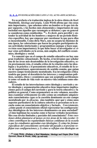 II. LA INVESTIGACIÓN EDUCATIVA Y EL ACTO «SITUACIONAL»
En su prefacio a la traducción inglesa de la obra clásica de Karl
Mannheim, Ideology and utopia, Louis Wirth afirma que «las cosas
más importantes... que sabemos sobre un hombre es lo que éste da
por supuesto, y los hechos más elementales e importantes de una
sociedad son aquellos que raramente se debaten y que en general
se consideran como establecidos 25
». Es decir, para percibir y en-
tender la actividad de los hombres y mujeres de un periodo histó-
rico específico, hay que empezar por cuestionar lo que para ellos
es incuestionable. Como diría Marx, uno no acepta las ilusiones de
una época, las valoraciones que hacen los propios participantes de
sus actividades intelectuales y programáticas (aunque a buen segu-
ro éstas sean importantes); lo que debe hacer el investigador es si-
tuar estas actividades en la arena, más amplia, del conflicto econó-
mico, ideológico y social.
Ya comenté que en el campo de estudio educativo no hay una
gran tradición «situacional». De hecho, si tuviéramos que señalar
una de las áreas más desatendidas de la investigación educativa, se-
ría precisamente ésta, el estudio crítico de la relación entre las ideo-
logías y la práctica y el pensamiento educativos, el estudio de la se-
rie de suposiciones, aparentemente de sentido común, que guían
nuestro campo técnicamente mentalizado. Esa investigación crítica
tendría que poner al descubierto los intereses y compromisos polí-
ticos, sociales, éticos y económicos que son aceptados acríticamen-
te como «el modo de vida real» en nuestra vida cotidiana como edu-
cadores.
El estudio de las interrelaciones entre ideología y currículo y en-
tre ideología y argumentación educativa tiene importantes implica-
ciones para el campo del currículo y para la teoría educativa y la
política en general. Como argumentaré en este volumen, necesita-
mos examinar críticamente no sólo «cómo un estudiante adquiere
más conocimiento» (que es la cuestión dominante en este campo
mentalizado por la eficacia), sino también «por qué y cómo unos
aspectos particulares de la cultura colectiva se presentan en la es-
cuela como un conocimiento objetivo y factual». Concretamente,
¿cómo puede el conocimiento oficial representar las configuracio-
nes ideológicas de los intereses dominantes en una sociedad?
¿Cómo legitiman las escuelas como si fueran verdades incuestiona-
bles esos niveles limitados y parciales del conocimiento? Estas cues-
tiones deben plantearse al menos en tres áreas de la vida escolar: 1)
cómo contribuyen las regularidades básicas cotidianas de la escuela
a que los estudiantes aprendan esas ideologías; 2) cómo las formas
específicas del conocimiento curricular del pasado y el presente re-
flejan esas configuraciones; y 3) cómo se reflejan esas ideologías en
 