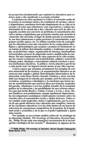las perspectivas fundamentales que emplean los educadores para or-
denar, guiar y dar significado a su propia actividad.
La primera de estas cuestiones se refiere al currículo oculto de
la escuela: la enseñanza tácita a los estudiantes de normas, valores
y disposiciones, enseñanza derivada simplemente de su vida en la
escuela y de tener que enfrentarse a las expectativas y rutinas ins-
titucionales de la escuela día a día y durante una serie de años. La
segunda cuestión nos convierte en problema el conocimiento edu-
cativo mismo, exigiéndonos que prestemos mucha más atención al
«material» del currículo, al lugar de donde procede el conocimien-
to, nos hace plantearnos a quién pertenece el conocimiento, a qué
grupos sociales apoya, etc. La última cuestión trata de conseguir
que los educadores sean más conscientes de los compromisos ideo-
lógicos y epistemológicos que aceptan y promueven tácitamente en
su trabajo al utilizar determinados modelas y tradiciones: por ejem-
plo, un positivismo vulgar, organización de sistemas, funcionalismo
estructuralista, proceso de etiquetado social o modificación de con-
ducta. Sin una comprensión de estos aspectos de la vida escolar,
que los conecte seriamente con la distribución, calidad y control del
trabajo, poder, ideología y conocimiento cultural exteriores a nues-
tras instituciones educativas,. la política y teoría educativa que llevan
a cabo puede tener un impacto mucho menor al que ellos esperan.
A buen seguro que abundan actualmente los ejemplos de este
acto situacional de las técnicas y la argumentación educativa en un
contexto más amplio y global. Determinados historiadores de la
educación, como Katz, Karier, Kaestle, Feinberg y otros, nos han
dado una imagen de la relación, por ejemplo, entre los intereses bu-
rocráticos, económicos e ideológicos y la enseñanza que tienen me-
nos de autofelicitación que nuestras ideas previamente aceptadas
del pasado. Añadamos a esto los análisis actuales de la economía
política de la educación y las posibilidades de una reforma educa-
tiva que han hecho Bowles y Gintis, Carnoy y Levin, y otros. Me-
nos familiares son posiblemente, aunque igualmente importantes,
las investigaciones sociológicas relativamente recientes sobre los
vínculos entre el conocimiento escolar y dichos intereses. Todos es-
tos estudios están inspirados, tácita o explícitamente, por la creen-
cia de que puede obtenerse una valoración más completa y honesta
de las cuestiones educativas si se las sitúa dentro de un marco de
referencia de concepciones competitivas de la justicia, de la igual-
dad social y económica y de lo que es el poder legitimado y quién
debe tenerlo.
Por ejemplo, en un reciente análisis crítico de- la sociología de
la educación, titulado The Sociology of Education: Beyond Equa-
lity, Philip Wexler pide una minuciosa reorientación de la investi-
gación sociológica de las escuelas26
. Basándose en algunos de los
 