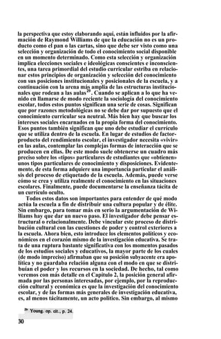 la perspectiva que estoy elaborando aquí, están influidos por la afir-
mación de Raymond Williams de que la educación no es un pro-
ducto como el pan o las cartas, sino que debe ser visto como una
selección y organización de todo el conocimiento social disponible
en un momento determinado. Como esta selección y organización
implica elecciones sociales e ideológicas conscientes e inconscien-
tes, una tarea primordial del estudio curricular estriba en relacio-
nar estos principios de organización y selección del conocimiento
con sus posiciones institucionales y posicionales de la escuela, y a
continuación con la arena más amplia de las estructuras institucio-
nales que rodean a las aulas29
. Cuando se aplican a lo que ha ve-
nido en llamarse de modo reciente la sociología del conocimiento
escolar, todos estos puntos significan una serie de cosas. Significan
que por razones metodológicas no se debe dar por supuesto que el
conocimiento curricular sea neutral. Más bien hay que buscar los
intereses sociales encarnados en la propia forma del conocimiento.
Esos puntos también significan que uno debe estudiar el currículo
que se utiliza dentro de la escuela. En lugar de estudios de factor-
producto del rendimiento escolar, el investigador necesita «vivir»
en las aulas, contemplar las complejas formas de interacción que se
producen en ellas. De este modo suele obtenerse un cuadro más
preciso sobre los «tipos» particulares de estudiantes que «obtienen»
unos tipos particulares de conocimiento y disposiciones. Evidente-
mente, de esta forma adquiere una importancia particular el análi-
sis del proceso de etiquetado de la escuela. Además, puede verse
cómo se crea y utiliza realmente el conocimiento en las situaciones
escolares. Finalmente, puede documentarse la enseñanza tácita de
un currículo oculto.
Todos estos datos son importantes para entender de qué modo
actúa la escuela a fin de distribuir una cultura popular y de élite.
Sin embargo, para tomar más en serio la argumentación de Wi-
lliams hay que dar un nuevo paso. El investigador debe pensar es-
tructural o relacionalmente. Debe vincular este proceso de distri-
bución cultural con las cuestiones de poder y control exteriores a
la escuela. Ahora bien, esto introduce los elementos políticos y eco-
nómicos en el corazón mismo de la investigación educativa. Se tra-
ta de una ruptura bastante significativa con los momentos pasados
de los estudios sociales y educativos, la mayor parte de los cuales
(de modo impreciso) afirmaban que su posición subyacente era apo-
lítica y no guardaba relación alguna con el modo en que se distri-
buían el poder y los recursos en la sociedad. De hecho, tal como
veremos con más detalle en el Capítulo 2, la posición general afir-
mada por las personas interesadas, por ejemplo, por la reproduc-
ción cultural y económica es que la investigación del conocimiento
escolar, y de las formas más generales de investigación educativa,
es, al menos tácitamente, un acto politico. Sin embargo, al mismo
 