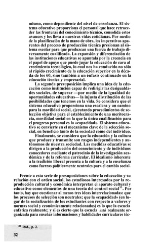 mismo, como dependiente del nivel de enseñanza. El sis-
tema educativo proporciona el personal que hace retroce-
der las fronteras del conocimiento técnico, consolida estos
avances y los lleva a nuestras vidas cotidianas. Por medio
de la planificación de la mano de obra, los imperativos apa-
rentes del proceso de producción técnica presionan al sis-
tema escolar para que produzcan una fuerza de trabajo di-
versamente cualificada. La expansión y diferenciación de
las instituciones educativas se apuntala por la creencia en
el papel de apoyo que puede jugar la educación de cara al
crecimiento tecnológico, lo cual nos ha conducido no sólo
al rápido crecimiento de la educación superior en la déca-
da de los 60, sino también a un énfasis continuado en la
educación técnica y empresarial.
La segunda presuposición implica una idea de la edu-
cación como institución capaz de redirigir las desigualda-
des sociales, de superar —por medio de la igualdad de
oportunidades educativas— la injusta distribución de las
posibilidades que tenemos en la vida. Se considera que el
sistema educativo proporciona una escalera y un camino
para la movilidad social, ejecutando procedimientos de se-
lección objetiva para el establecimiento de una meritocra-
cia, movilidad social en la que la única cualificación para
el progreso personal es la «capacidad». El sistema educa-
tivo se convierte en el mecanismo clave de la selección so-
cial, en beneficio tanto de la sociedad como del individuo.
Finalmente, se considera que la educación y la cultura
que produce y transmite son rasgos independientes y au-
tónomos de nuestra sociedad. Las medidas educativas se
dirigen a la producción del conocimiento y de individuos
conocedores mediante el patrocinio de la investigación aca-
démica y de la reforma curricular. El idealismo inherente
a la tradición liberal presenta a la cultura y a la enseñanza
como fuerzas políticamente neutrales para el cambio social.
Frente a esta serie de presuposiciones sobre la educación y su
relación con el orden social, los estudiosos interesados por la re-
producción cultural y económica interpretan el aparato cultural y
educativo como elementos de una teoría del control social33
. Por
tanto, hay que cuestionar al menos tres ideas interrelacionadas: que
los procesos de selección son neutrales; que la «capacidad» (en lu-
gar de la socialización de los estudiantes con respecto a valores y
normas social y económicamente relacionados) es lo que la escuela
enfatiza realmente; y si es cierto que la escuela está realmente or-
ganizada para enseñar informaciones y habilidades curriculares téc-
 