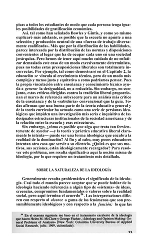 picas a todos los estudiantes de modo que cada persona tenga igua-
les posibilidades de gratificación económica.
Así. tal como han señalado Bowles y Gintis, y como yo mismo
explicaré más adelante, es posible que la escuela no apunte a una
selección y producción neutral de una «fuerza de trabajo diversa-
mente cualificada». Más que por la distribución de las habilidades,
parece interesada por la distribución de las normas y disposiciones
convenientes al lugar que ha de ocupar cada uno en una sociedad
jerárquica. Pero hemos de tener aquí mucho cuidado de no enfati-
zar demasiado este caso de un modo excesivamente determinista,
pues no todas estas presuposiciones liberales son totalmente in-
correctas. Por ejemplo, tal como demostraré en el Capítulo 2, la
educación se vincula al crecimiento técnico, pero de un modo más
complejo y menos justo y equitativo a como podríamos pensar. Pues
la propia vinculación entre enseñanza y conocimiento técnico ayu-
da a generar la desigualdad, no a reducirla. Sin embargo, en con-
junto, estas críticas dirigidas contra la tradición liberal proporcio-
nan el marco de referencia subyacente para un análisis más crítico
de la enseñanza y de la «sabiduría» convencional que la guía. To-
das afirman que una buena parte de la teoría educativa general y
de la teoría curricular ha actuado como una serie de persianas ideo-
lógicas que impiden una investigación más seria e inquisitiva de las
desiguales estructuras institucionales de la sociedad americana y de
la relación entre la escuela y esas estructuras.
Sin embargo, ¿cómo es posible que algo que trata tan fervien-
temente de ayudar —y la teoría y práctica educativa liberal clara-
mente lo intenta— puede ser una forma ideológica que encubra la
realidad de la dominación? Al fin y al cabo, muy pocos educadores
intentan otra cosa que servir a su clientela. ¿Quizá es que sus mo-
tivos, sus acciones, están ideológicamente recargados? Para resol-
ver este problema, nos resulta significativa aquí la noción misma de
ideología, por lo que requiere un tratamiento más detallado.
SOBRE LA NATURALEZA DE LA IDEOLOGÍA
Generalmente resulta problemático el significado de la ideolo-
gía. Casi todo el mundo parece aceptar que se puede hablar de la
ideología haciendo referencia a algún tipo de «sistema» de ideas,
creencias, compromisos fundamentales o valores sobre la realidad
social, pero aquí termina el acuerdo34
. Las interpretaciones difie-
ren con respecto al alcance o gama de los fenómenos que son pre-
sumiblemente ideológicos y con respecto a la función: lo que las
 