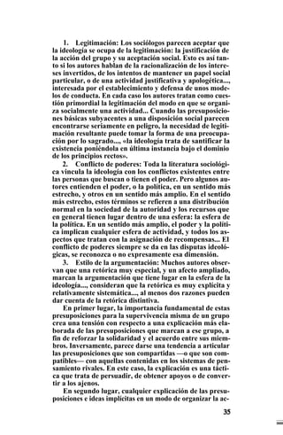 1. Legitimación: Los sociólogos parecen aceptar que
la ideología se ocupa de la legitimación: la justificación de
la acción del grupo y su aceptación social. Esto es así tan-
to si los autores hablan de la racionalización de los intere-
ses invertidos, de los intentos de mantener un papel social
particular, o de una actividad justificativa y apologética...,
interesada por el establecimiento y defensa de unos mode-
los de conducta. En cada caso los autores tratan como cues-
tión primordial la legitimación del modo en que se organi-
za socialmente una actividad... Cuando las presuposicio-
nes básicas subyacentes a una disposición social parecen
encontrarse seriamente en peligro, la necesidad de legiti-
mación resultante puede tomar la forma de una preocupa-
ción por lo sagrado..., «la ideología trata de santificar la
existencia poniéndola en última instancia bajo el dominio
de los principios rectos».
2. Conflicto de poderes: Toda la literatura sociológi-
ca vincula la ideología con los conflictos existentes entre
las personas que buscan o tienen el poder. Pero algunos au-
tores entienden el poder, o la política, en un sentido más
estrecho, y otros en un sentido más amplio. En el sentido
más estrecho, estos términos se refieren a una distribución
normal en la sociedad de la autoridad y los recursos que
en general tienen lugar dentro de una esfera: la esfera de
la política. En un sentido más amplio, el poder y la políti-
ca implican cualquier esfera de actividad, y todos los as-
pectos que tratan con la asignación de recompensas... El
conflicto de poderes siempre se da en las disputas ideoló-
gicas, se reconozca o no expresamente esa dimensión.
3. Estilo de la argumentación: Muchos autores obser-
van que una retórica muy especial, y un afecto ampliado,
marcan la argumentación que tiene lugar en la esfera de la
ideología..., consideran que la retórica es muy explícita y
relativamente sistemática..., al menos dos razones pueden
dar cuenta de la retórica distintiva.
En primer lugar, la importancia fundamental de estas
presuposiciones para la supervivencia misma de un grupo
crea una tensión con respecto a una explicación más ela-
borada de las presuposiciones que marcan a ese grupo, a
fin de reforzar la solidaridad y el acuerdo entre sus miem-
bros. Inversamente, parece darse una tendencia a articular
las presuposiciones que son compartidas —o que son com-
patibles— con aquellas contenidas en los sistemas de pen-
samiento rivales. En este caso, la explicación es una tácti-
ca que trata de persuadir, de obtener apoyos o de conver-
tir a los ajenos.
En segundo lugar, cualquier explicación de las presu-
posiciones e ideas implícitas en un modo de organizar la ac-
 