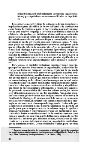 tividad disfrazará probablemente la cualidad vaga de esas
ideas y presuposiciones cuando son utilizadas en la prácti-
ca.
Estas diversas características de la ideología tienen importantes
implicaciones para el análisis de la teoría liberal y de la educación
como forma hegemónica, pues en breve tendremos motivos para
ver de qué modo el lenguaje y la visión mundial de la ciencia, la
eficiencia, «la ayuda», y el individuo abstracto tienen esas funcio-
nes ideológicas en el campo del currículo. Sin embargo, de este aná-
lisis relativamente breve podernos llegar a la conclusión de que la
ideología no puede ser tratada como un fenómeno simple. Ni tam-
poco puede ser empleada simplemente como una cachiporra con la
que se golpea la cabeza de un oponente («Ajá, su pensamiento no
es más que ideología y por tanto podemos ignorarlo») sin que en
ese proceso nos perdamos algo. Todo tratamiento serio de la ideo-
logía ha de enfrentarse más bien a su alcance y su función, con su
papel dual en cuanto que serie de normas que dan significado y su
potencia retórica en las argumentaciones sobre el poder y los recur-
sos37
.
Por ejemplo, en capítulos posteriores examinaremos el papel ju-
gado por los modelos dominantes de organización, evaluación e in-
vestigación dentro del campo del currículo. Exploraré de qué modo
cada uno de estos elementos parece dar significado a nuestra acti-
vidad como educadores ; ayudándonos a organizarla, de unos mo-
dos que tendemos a pensar que son básicamente neutrales y útiles
en lo económico y en lo cultural, tendremos que ver de qué modo
estas tradiciones y modelos dominantes cumplen funciones retóri-
cas al dar a las agencias suministradoras de fondos y al «público»
una visión de nuestra aparente sofisticación, y finalmente, veremos
de qué modo estos modelos disfrazan los valores reales, los intere-
ses y el funcionamiento social que los apuntalan. Para poder avan-
zar tendremos que referirnos aquí conjuntamente al alcance y la
función de la ideología. El modo más útil de pensar en estas com-
plejas características, el carácter y las variadas funciones de la ideo-
logía, se encuentra en el concepto de hegemonía. La idea de que
la saturación ideológica invade nuestra experiencia nos permite ver
que la gente puede emplear marcos de referencia que le ayudan a
organizar su mundo y le permiten creer que son participantes neu-
trales de la instrumentación neutral de la enseñanza (como vere-
mos, así sucede con una gran parte del lenguaje empleado por los
educadores), mientras que, al mismo tiempo, esos marcos de refe-
rencia sirven a unos intereses ideológicos y económicos particulares
que se mantienen ocultos. Como comentaba Wexler, para ver cómo
 