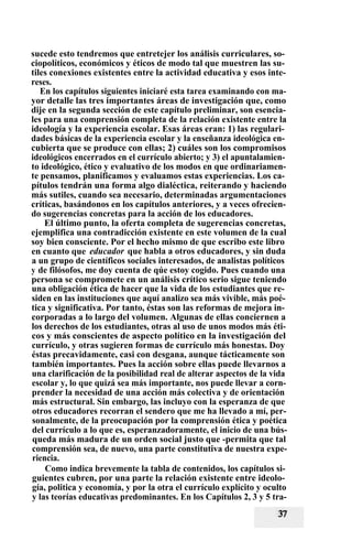 sucede esto tendremos que entretejer los análisis curriculares, so-
ciopolíticos, económicos y éticos de modo tal que muestren las su-
tiles conexiones existentes entre la actividad educativa y esos inte-
reses.
En los capítulos siguientes iniciaré esta tarea examinando con ma-
yor detalle las tres importantes áreas de investigación que, como
dije en la segunda sección de este capítulo preliminar, son esencia-
les para una comprensión completa de la relación existente entre la
ideología y la experiencia escolar. Esas áreas eran: 1) las regulari-
dades básicas de la experiencia escolar y la enseñanza ideológica en-
cubierta que se produce con ellas; 2) cuáles son los compromisos
ideológicos encerrados en el currículo abierto; y 3) el apuntalamien-
to ideológico, ético y evaluativo de los modos en que ordinariamen-
te pensamos, planificamos y evaluamos estas experiencias. Los ca-
pítulos tendrán una forma algo dialéctica, reiterando y haciendo
más sutiles, cuando sea necesario, determinadas argumentaciones
críticas, basándonos en los capítulos anteriores, y a veces ofrecien-
do sugerencias concretas para la acción de los educadores.
El último punto, la oferta completa de sugerencias concretas,
ejemplifica una contradicción existente en este volumen de la cual
soy bien consciente. Por el hecho mismo de que escribo este libro
en cuanto que educador que habla a otros educadores, y sin duda
a un grupo de científicos sociales interesados, de analistas políticos
y de filósofos, me doy cuenta de qúe estoy cogido. Pues cuando una
persona se compromete en un análisis crítico serio sigue teniendo
una obligación ética de hacer que la vida de los estudiantes que re-
siden en las instituciones que aquí analizo sea más vivible, más poé-
tica y significativa. Por tanto, éstas son las reformas de mejora in-
corporadas a lo largo del volumen. Algunas de ellas conciernen a
los derechos de los estudiantes, otras al uso de unos modos más éti-
cos y más conscientes de aspecto político en la investigación del
currículo, y otras sugieren formas de currículo más honestas. Doy
éstas precavidamente, casi con desgana, aunque tácticamente son
también importantes. Pues la acción sobre ellas puede llevarnos a
una clarificación de la posibilidad real de alterar aspectos de la vida
escolar y, lo que quizá sea más importante, nos puede llevar a corn-
prender la necesidad de una acción más colectiva y de orientación
más estructural. Sin embargo, las incluyo con la esperanza de que
otros educadores recorran el sendero que me ha llevado a mí, per-
sonalmente, de la preocupación por la comprensión ética y poética
del currículo a lo que es, esperanzadoramente, el inicio de una bús-
queda más madura de un orden social justo que -permita que tal
comprensión sea, de nuevo, una parte constitutiva de nuestra expe-
riencia.
Como indica brevemente la tabla de contenidos, los capítulos si-
guientes cubren, por una parte la relación existente entre ideolo-
gía, politica y economía, y por la otra el currículo explícito y oculto
y las teorías educativas predominantes. En los Capítulos 2, 3 y 5 tra-
 