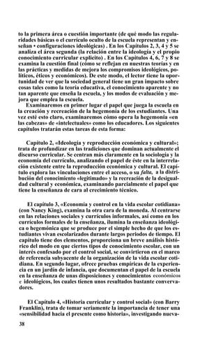 to la primera área o cuestión importante (de qué modo las regula-
ridades básicas o el currículo oculto de la escuela representan y en-
señan • configuraciones ideológicas) . En los Capítulos 2, 3, 4 y 5 se
analiza el área segunda (la relación entre la ideología y el propio
conocimiento curricular explicito) . En los Capítulos 4, 6, 7 y 8 se
examina la cuestión final (cómo se reflejan en nuestras teorías y en
las prácticas y medidas de mejora los compromisos ideológicos, po-
líticos, éticos y económicos). De este modo, el lector tiene la opor-
tunidad de ver que la sociedad general tiene un gran impacto sobre
cosas tales como la teoría educativa, el conocimiento aparente y no
tan aparente que enseña la escuela, y los modos de evaluación y me-
jora que emplea la escuela.
Examinaremos en primer lugar el papel que juega la escuela en
la creación y recreación de la hegemonía de los estudiantes. Una
vez esté esto claro, examinaremos cómo opera la hegemonía «en
las cabezas» de «intelectuales» como los educadores. Los siguientes
capítulos tratarán estas tareas de esta forma:
Capítulo 2, «Ideología y reproducción económica y cultural»;
trata de profundizar en las tradiciones que dominan actualmente el
discurso curricular. Se centran más claramente en la sociología y la
economía del currículo, analizando el papel de éste en la interrela-
ción existente entre la reproducción económica y cultural. El capí-
tulo explora las vinculaciones entre el acceso, o su falta, a la distri-
bución del conocimiento «legitimado» y la recreación de la desigual-
dad cultural y económica, examinando parcialmente el papel que
tiene la enseñanza de cara al crecimiento técnico.
El capítulo 3, «Economía y control en la vida escolar cotidiana»
(con Nancy King), examina la otra cara de la moneda. Al centrarse
en las relaciones sociales y currículos informales, así como en los
currículos formales de la enseñanza, ilumina la enseñanza ideológi-
ca o hegemónica que se produce por el simple hecho de que los es-
tudiantes vivan escolarizados durante largos periodos de tiempo. El
capítulo tiene dos elementos, proporciona un breve análisis histó-
rico del modo en que ciertos tipos de conocimiento escolar, con un
interés confesado por el control social, se convirtieron en el marco
de referencia subyacente de la organización de la vida escolar coti-
diana. En segundo lugar, ofrece pruebas empíricas de la experien-
cia en un jardín de infancia, que documentan el papel de la escuela
en la enseñanza de unas disposiciones y conocimientos económicos
e ideológicos, los cuales tienen unos resultados bastante converva-
dores.
El Capítulo 4, «Historia curricular y control social» (con Barry
Franklin), trata de tomar seriamente la importancia de tener una
«sensibilidad hacia el presente como historia», investigando nueva-
38
 