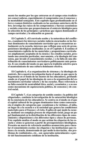 mente los modos por los que entraron en el campo estas tradicio-
nes conservadoras, especialmente el compromiso con el consenso y
la mentalidad semejante. Este capítulo sigue profundizando en el
breve examen histórico realizado en las secciones anteriores del li-
bro. investiga las raíces de los compromisos y fuerzas económicas
y sociales concretas que proporcionaron el contexto ideológico para
la selección de los principios y prácticas que siguen dominando el
campo curricular y la educación en general.
El Capítulo 5, «El currículo oculto y la naturaleza del conflic-
to», examinará los intereses sociales todavía encarnados en las for-
mas dominantes de conocimiento curricular que se encuentran ac-
tualmente en la escuela, intereses que reflejan una serie de presu-
posiciones ideológicas analizadas ya en el Capítulo 4. Examina el
conocimiento explícito de los materiales y proposiciones curricula-
res ampliamente aceptados de la ciencia y los estudios sociales, pres-
tando una atención particular, nuevamente, a la ideología del con-
senso, que invade el conocimiento escolar, y a la falta de una dis-
tribución de conocimientos curriculares políticamente más poten-
tes. Es un estudio del modo en que opera la tradición selectiva para
el mantenimiento de una cultura dominante efectiva.
El Capítulo 6, «La organización de sistemas y la ideología de
control», lleva nuestra investigación hacia el modo en que opera la
hegemonía en el fondo de las mentes de los educadores, profundi-
zando en el papel de las ideologías de cara a la organización del co-
nocimiento curricular selecto y de las escuelas. Hace referencia a
su falta esencial de neutralidad ética, social y económica y a su uso
como mecanismo de aquiescencia política, de consenso y de con-
trol social.
El Capítulo 7, «Las categorías de sentido común y la política del
etiquetado», continúa la investigación de la saturación ideológica
de la conciencia de los educadores. Se centra en el modo en el que
el capital cultural de los grupos dominantes tiene como consecuen-
cia el empleo de categorías que «condenan a la víctima», el niño,
en lugar de a la escuela o a la sociedad que genera las condiciones
materiales para el fracaso y el éxito. Explica de qué modo la escue-
la, mediante un complejo proceso de etiquetado social, juega un pa-
pel fundamental en la distribución de los diferentes tipos de cono-
cimiento y disposiciones a los diferentes tipos y clases de personas.
Este capítulo analiza el modo en que actúan las etiquetas de las es-
cuela y cómo se generan a partir de presuposiciones ideológicas.
Presenta un marco de referencia analítico neomarxista para vincu-
lar el conocimiento escolar, las etiquetas y las instituciones que ro-
dean a la escuela, demostrando de qué modo la desviación, «los pro-
blemas de rendimiento», etc. , son «generados naturalmente» a par-
tir del funcionamiento cotidiano de la institución.
39
 