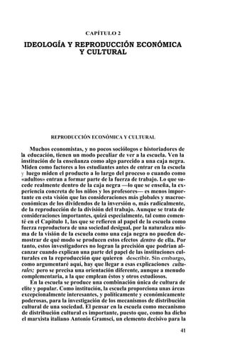 CAPÍTULO 2
IDEOLOGÍA Y REPRODUCCIÓN ECONÓMICA
Y CULTURAL
REPRODUCCIÓN ECONÓMICA Y CULTURAL
Muchos economistas, y no pocos sociólogos e historiadores de
la educación, tienen un modo peculiar de ver a la escuela. Ven la
institución de la enseñanza como algo parecido a una caja negra.
Miden como factores a los estudiantes antes de entrar en la escuela
y luego miden el producto a lo largo del proceso o cuando como
«adultos» entran a formar parte de la fuerza de trabajo. Lo que su-
cede realmente dentro de la caja negra —lo que se enseña, la ex-
periencia concreta de los niños y los profesores— es menos impor-
tante en esta visión que las consideraciones más globales y macroe-
conómicas de los dividendos de la inversión o, más radicalmente,
de la reproducción de la división del trabajo. Aunque se trata de
consideraciones importantes, quizá especialmente, tal como comen-
té en el Capítulo 1, las que se refieren al papel de la escuela como
fuerza reproductora de una sociedad desigual, por la naturaleza mis-
ma de la visión de la escuela como una caja negra no pueden de-
mostrar de qué modo se producen estos efectos dentro de ella. Por
tanto, estos investigadores no logran la precisión que podrían al-
canzar cuando explican una parte del papel de las instituciones cul-
turales en la reproducción que quieren describir. Sin embargo,
como argumentaré aquí, hay que llegar a esas explicaciones cultu-
rales; pero se precisa una orientación diferente, aunque a menudo
complementaria, a la que emplean éstos y otros estudiosos.
En la escuela se produce una combinación única de cultura de
elite y popular. Como institución, la escuela proporciona unas áreas
excepcionalmente interesantes, y políticamente y económicamente
poderosas, para la investigación de los mecanismos de distribución
cultural de una sociedad. El pensar en la escuela como mecanismo
de distribución cultural es importante, puesto que, como ha dicho
el marxista italiano Antonio Gramsci, un elemento decisivo para la
41
 