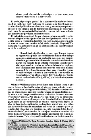 ciones particulares de la realidad parecen tener una capa-
cidad de resistencia a la subversión.
Es decir, el principio general de la construcción social de la rea-
lidad no explica el motivo de que en la escuela se distribuyan de-
terminados significados sociales culturales, y no otros; tampoco ex-
plica cómo se vincula con la dominación ideológica de los grupos
poderosos de una colectividad social el control del conocimiento
que conservan y producen las instituciones.
El principio opuesto, el de que el conocimiento no está relacio-
nado de ningún modo significativo con la organización y control de
la vida social y económica, también es problemático, aunque pueda
ser una sorpresa para muchos teóricos del currículo. Raymod Wi-
lliams expresa esto muy bien en su análisis crítico de la distribución
social de la cultura5
.
El modelo de significados y valores por los que la gen-
te rige su vida puede ser considerado durante un tiempo
como autónomo, como en evolución dentro de sus propios
términos, pero en última instancia es totalmente irreal se-
parar este modelo de un sistema económico y político pre-
ciso, que puede extender su influencia hasta las regiones
más insospechadas del sentimiento y la conducta. La idea
común de la -educación como clave para el cambio ignora
el hecho de que la forma y contenido de la educación se
ven afectadas, y en algunos casos determinadas, por los sis-
temas reales de decisión (política) y mantenimiento (eco-
nómico)- .
Whitty y Williams plantean cuestiones muy difíciles sobre lo que
podría llamarse la relación entre ideología y conocimiento escolar,
pero ele contexto es en general británico. No debería sorprendemos
que en el continente europeo y en Inglaterra se hayan tratado des-
de hace mucho tiempo cuestiones concernientes a las conexiones en-
tre cultura y control. Por una parte, tiene una serie de antagonis-
mos de clase menos ocultos que en los Estados Unidos. Sin embar-
go, el hecho de que la tradición de análisis ideológico sea menos vi-
sible en los estudios culturales y educativos americanos se explica
por otros dos hechos: la naturaleza ahistórica de la mayor parte de
la actividad educativa y la dominancia, en la mayoría de los discur-
sos curriculares6
, de una ética de la mejora mediante modelos téc-
nicos. La naturaleza ahistórica del campo curricular nos es aquí de
bastante interés. Todo el que esté familiarizado con las intensas dis-
 