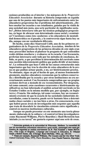 cusiones producidas en el interior y los márgenes de la Progressive
Education Association durante su historia comprende en seguida
que uno de los puntos más importantes de enfrentamiento entre los
educadores progresistas fue el problema del adoctrinamiento. ¿De-
ben enseñar las escuelas a sus estudiantes, guiadas por la visión de
una sociedad más justa, una serie particular de significados socia-
les? ¿Deben interesarse sólo por las técnicas pedagógicas progresis-
tas, en lugar de abrazar una determinada causa social y económi-
ca? Cuestiones como ésta «asolaron» a los educadores de mentali-
dad democrática en el pasado, y la controversia sigue hasta hoy en
día, aunque con un vocabulario diferente.
De hecho, como dice Stanwood Cobb, uno de los primeros or-
ganizadores de la Progressive Education Association, muchos de los
educadores progresistas de las primeras décadas de este siglo eran
muy precavidos incluso al plantear la pregunta de qué contenidos
reales debían enseñarse y evaluarse en la escuela. Con frecuencia,
preferían interesarse ante todo por los métodos de enseñanza, de-
bido, en parte, a que percibían la determinación del currículo como
una cuestión inherentemente politica que podía dividir al movimien-
to'. La estimación que hace Cobb de las causas estructurales más
importantes que hay tras la elección de estos educadores de la are-
na en que podían actuar puede, o no, ser históricamente precisa.
No obstante, sigue en pie el hecho de que, al menos fenomenoló-
gicamente, muchos educadores reconocían que la cultura conserva-
da y distribuida por la escuela y por otras instituciones no era ne-
cesariamente neutral. Con frecuencia comprendían que sus propias
acciones derivan a menudo de ese reconocimiento. Por desgracia,
tal como comenté, estas cuestiones recurrentes e históricamente sig-
nificativas no han informado el análisis actual del currículo en los
Estados Unidos en la misma medida que, por ejemplo, en Ingla-
terra y Francia. Sin embargo, tal como veremos, hay un reconoci-
miento creciente de que la escuela de las sociedades industriales de-
sarrolladas, como la nuestra, puede servir bastante bien a determi-
nadas clases sociales y no tan bien a otras. En consecuencia, creo
que habrá pocas áreas de investigación más urgentes que aquella
que trata de descubrir la vinculación existente entre significado y
control en nuestras instituciones culturales.
Aunque no puedo presentar en este momento una teoría plena-
mente elaborada de la cultura y el control (si bien investigadores
como Raymond Williams, Pierre Bourdieu y Basil Bernstein han
iniciado ya esa tarea)8
me gustaría exponer aquí una serie de cosas.
 