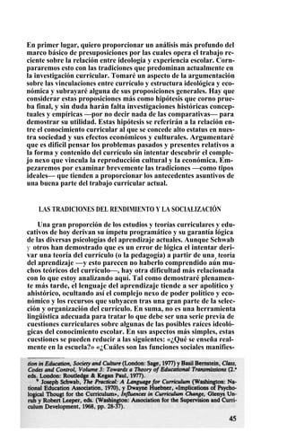 En primer lugar, quiero proporcionar un análisis más profundo del
marco básico de presuposiciones por las cuales opera el trabajo re-
ciente sobre la relación entre ideología y experiencia escolar. Corn-
pararemos esto con las tradiciones que predominan actualmente en
la investigación curricular. Tomaré un aspecto de la argumentación
sobre las vinculaciones entre currículo y estructura ideológica y eco-
nómica y subrayaré alguna de sus proposiciones generales. Hay que
considerar estas proposiciones más como hipótesis que corno prue-
ba final, y sin duda harán falta investigaciones históricas concep-
tuales y empíricas —por no decir nada de las comparativas— para
demostrar su utilidad. Estas hipótesis se referirán a la relación en-
tre el conocimiento curricular al que se concede alto estatus en nues-
tra sociedad y sus efectos económicos y culturales. Argumentaré
que es difícil pensar los problemas pasados y presentes relativos a
la forma y contenido del currículo sin intentar descubrir el comple-
jo nexo que vincula la reproducción cultural y la económica. Em-
pezaremos por examinar brevemente las tradiciones —como tipos
ideales— que tienden a proporcionar los antecedentes asuntivos de
una buena parte del trabajo curricular actual.
LAS TRADICIONES DEL RENDIMIENTO Y LA SOCIALIZACIÓN
Una gran proporción de los estudios y teorías curriculares y edu-
cativos de hoy derivan su ímpetu programático y su garantía lógica
de las diversas psicologías del aprendizaje actuales. Aunque Schwab
y otros han demostrado que es un error de lógica el intentar deri-
var una teoría del currículo (o la pedagogía) a partir de una, teoría
del aprendizaje —y esto parecen no haberlo comprendido aún mu-
chos teóricos del currículo—, hay otra dificultad más relacionada
con lo que estoy analizando aquí. Tal como demostraré plenamen-
te más tarde, el lenguaje del aprendizaje tiende a ser apolítico y
ahistórico, ocultando así el complejo nexo de poder político y eco-
nómico y los recursos que subyacen tras una gran parte de la selec-
ción y organización del currículo. En suma, no es una herramienta
lingüística adecuada para tratar lo que debe ser una serie previa de
cuestiones curriculares sobre algunas de las posibles raíces ideoló-
gicas del conocimiento escolar. En sus aspectos más simples, estas
cuestiones se pueden reducir a las siguientes: «¿Qué se enseña real-
mente en la escuela?» «¿Cuáles son las funciones sociales manifies-
 