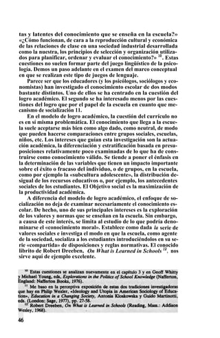 tas y latentes del conocimiento que se enseña en la escuela?»
«¿Cómo funcionan, de cara a la reproducción cultural y económica
de las relaciones de clase en una sociedad industrial desarrollada
como la nuestra, los principios de selección y organización utiliza-
dos para planificar, ordenar y evaluar el conocimiento?» 10
. Estas
cuestiones no suelen formar parte del juego lingüístico de la psico-
logía. Demos un paso adelante en el examen del marco conceptual
en que se realizan este tipo de juegos de lenguaje.
Parece ser que los educadores (y los psicólogos, sociólogos y eco-
nomistas) han investigado el conocimiento escolar de dos modos
bastante distintos. Uno de ellos se ha centrado en la cuestión del
logro académico. El segundo se ha interesado menos por las cues-
tiones del logro que por el papel de la escuela en cuanto que me-
canismo de socialización 11.
En el modelo de logro académico, la cuestión del currículo no
es en sí misma problemática. El conocimiento que llega a la escue-
la suele aceptarse más bien como algo dado, como neutral, de modo
que pueden hacerse comparaciones entre grupos sociales, escuelas,
niños, etc. Los intereses que guían esta investigación son la actua-
ción académica, la diferenciación y estratificación basada en presu-
posiciones relativamente poco examinadas de lo que ha de cons-
truirse como conocimiento válido. Se tiende a poner el énfasis en
la determinación de las variables que tienen un impacto importante
sobre el éxito o fracaso del individuo, o de grupos, en la escuela,
como por ejemplo la «subcultura adolescente», la distribución de-
sigual de los recursos educativos o, por ejemplo, los antecedentes
sociales de los estudiantes. El Objetivo social es la maximización de
la productividad académica.
A diferencia del modelo de logro académico, el enfoque de so-
cialización no deja de examinar necesariamente el conocimiento es-
colar. De hecho, uno de sus principales intereses es la exploración
de los valores y normas que se enseñan en la escuela. Sin embargo,
a causa de este interés, se limita al estudio de lo que podría deno-
minarse el «conocimiento moral». Establece como dada la serie de
valores sociales e investiga el modo en que la escuela, como agente
de la sociedad, socializa a los estudiantes introduciéndolos en su se-
rie «compartida» de disposiciones y reglas normativas. El conocido
librito de Robert Dreeben, On What is Learned in Schools 12
, nos
sirve aquí de ejemplo excelente.
 