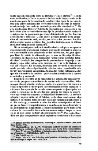 sante pero mecanicista libro de Bowles y Gintis afirma20
: «En la
obra de Bowles y Gintis se pone el énfasis en la importancia de la
enseñanza para la formación de los diferentes tipos de personali-
dad que corresponden a las necesidades de un sistema de relacio-
nes de trabajo dentro de un modo de producción económico» 21
. De
este modo, para Bowles y Gintis, la educación no sólo asigna a los
individuos una serie relativamente fija de posiciones en la sociedad
—asignación de posiciones que viene determinada por las fuerzas
económicas y políticas—, sino que el proceso mismo de la educa-
ción, el currículo formal y oculto, socializa a las personas hacién-
doles aceptar como legítimos los _papeles limitados que en última
instancia cumplen en la sociedad2
z.
Otros investigadores de orientación similar adoptan una postu-
ra comparable al examinar el efecto que puede producir la escuela
en la formación de la conciencia de los individuos. Así, por ejem-
plo, Basil Bernstein ha afirmado que, en una medida significativa,
«mediante la educación, se forman las "estructuras mentales del in-
dividuo" (es decir, las categorías de pensamiento, lenguaje y con-
ducta), y que estas estructuras mentales derivan de la división so-
cial del trabajo». En Francia, Bourdieu está llevando a cabo de un
modo paralelo la investigación de la relacion entre reproducción cul-
tural y reproducción económica. Analiza las reglas culturales, a las
que da el nombre de habitus, que vinculan distribución y control
económico y cultural.
Bourdieu se centra en la capacidad del estudiante para enfren-
tarse a lo que podríamos llamar la «cultura de clase media». Afir-
ma que el capital cultural almacenado en la escuela actúa como un
eficaz dispositivo de filtro para la reproducción de una sociedad je-
rárquica. Por ejemplo, la escuela recrea en parte las jerarquías so-
ciales y económicas de la sociedad más amplia por medio de un pro-
ceso aparentemente neutral de selección e instrucción. La escuela
adopta el capital cultural, el habitus, de la clase media como algo
natural y lo emplea como si todos los niños tuvieran igual acceso a
él. Sin embargo, «tomando a todos los niños como iguales, al tiem-
po que se favorece implícitamente a aquellos que han adquirido ya
las competencias lingüísticas y sociales necesarias para manejar la
cultura de clase media, la escuela toma como natural lo que en esen-
cia es un don social, es decir, el capital cultural»24
. Por tanto, Bour-
dieu nos pide que pensemos en el capital cultural como lo haríamos
 