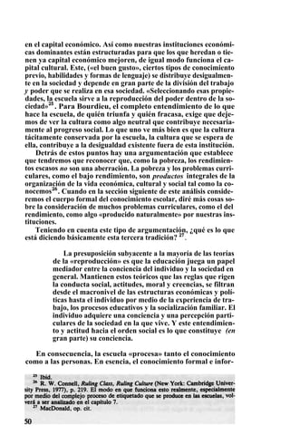 en el capital económico. Así como nuestras instituciones económi-
cas dominantes están estructuradas para que los que heredan o tie-
nen ya capital económico mejoren, de igual modo funciona el ca-
pital cultural. Este, («el buen gusto», ciertos tipos de conocimiento
previo, habilidades y formas de lenguaje) se distribuye desigualmen-
te en la sociedad y depende en gran parte de la división del trabajo
y poder que se realiza en esa sociedad. «Seleccionando esas propie-
dades, la escuela sirve a la reproducción del poder dentro de la so-
ciedad»25
. Para Bourdieu, el completo entendimiento de lo que
hace la escuela, de quién triunfa y quién fracasa, exige que deje-
mos de ver la cultura como algo neutral que contribuye necesaria-
mente al progreso social. Lo que uno ve más bien es que la cultura
tácitamente conservada por la escuela, la cultura que se espera de
ella, contribuye a la desigualdad existente fuera de esta institución.
Detrás de estos puntos hay una argumentación que establece
que tendremos que reconocer que, como la pobreza, los rendimien-
tos escasos no son una aberración. La pobreza y los problemas curri-
culares, como el bajo rendimiento, son productos integrales de la
organización de la vida económica, cultural y social tal como la co-
nocemos26
. Cuando en la sección siguiente de este análisis conside-
remos el cuerpo formal del conocimiento escolar, diré más cosas so-
bre la consideración de muchos problemas curriculares, como el del
rendimiento, como algo «producido naturalmente» por nuestras ins-
tituciones.
Teniendo en cuenta este tipo de argumentación, ¿qué es lo que
está diciendo básicamente esta tercera tradición? 27
.
La presuposición subyacente a la mayoría de las teorías
de la «reproducción» es que la educación juega un papel
mediador entre la conciencia del individuo y la sociedad en
general. Mantienen estos teóricos que las reglas que rigen
la conducta social, actitudes, moral y creencias, se filtran
desde el macronivel de las estructuras económicas y polí-
ticas hasta el individuo por medio de la experiencia de tra-
bajo, los procesos educativos y la socialización familiar. El
individuo adquiere una conciencia y una percepción parti-
culares de la sociedad en la que vive. Y este entendimien-
to y actitud hacia el orden social es lo que constituye (en
gran parte) su conciencia.
En consecuencia, la escuela «procesa» tanto el conocimiento
como a las personas. En esencia, el conocimiento formal e infor-
 