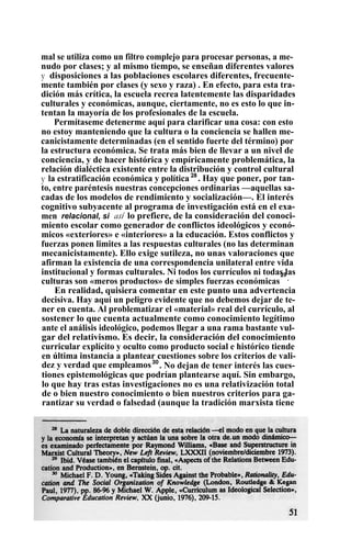 mal se utiliza como un filtro complejo para procesar personas, a me-
nudo por clases; y al mismo tiempo, se enseñan diferentes valores
y disposiciones a las poblaciones escolares diferentes, frecuente-
mente también por clases (y sexo y raza) . En efecto, para esta tra-
dición más crítica, la escuela recrea latentemente las disparidades
culturales y económicas, aunque, ciertamente, no es esto lo que in-
tentan la mayoría de los profesionales de la escuela.
Permítaseme detenerme aquí para clarificar una cosa: con esto
no estoy manteniendo que la cultura o la conciencia se hallen me-
canicistamente determinadas (en el sentido fuerte del término) por
la estructura económica. Se trata más bien de llevar a un nivel de
conciencia, y de hacer histórica y empíricamente problemática, la
relación dialéctica existente entre la distribución y control cultural
y la estratificación económica y política 28
. Hay que poner, por tan-
to, entre paréntesis nuestras concepciones ordinarias —aquellas sa-
cadas de los modelos de rendimiento y socialización—. El interés
cognitivo subyacente al programa de investigación está en el exa-
men relacional, si así lo prefiere, de la consideración del conoci-
miento escolar como generador de conflictos ideológicos y econó-
micos «exteriores» e «interiores» a la educación. Estos conflictos y
fuerzas ponen limites a las respuestas culturales (no las determinan
mecanicistamente). Ello exige sutileza, no unas valoraciones que
afirman la existencia de una correspondencia unilateral entre vida
institucional y formas culturales. Ni todos los currículos ni todas las
culturas son «meros productos» de simples fuerzas económicas
29
.
En realidad, quisiera comentar en este punto una advertencia
decisiva. Hay aquí un peligro evidente que no debemos dejar de te-
ner en cuenta. Al problematizar el «material» real del currículo, al
sostener lo que cuenta actualmente como conocimiento legítimo
ante el análisis ideológico, podemos llegar a una rama bastante vul-
gar del relativismo. Es decir, la consideración del conocimiento
curricular explícito y oculto como producto social e histórico tiende
en última instancia a plantear cuestiones sobre los criterios de vali-
dez y verdad que empleamos30
. No dejan de tener interés las cues-
tiones epistemológicas que podrían plantearse aquí. Sin embargo,
lo que hay tras estas investigaciones no es una relativización total
de o bien nuestro conocimiento o bien nuestros criterios para ga-
rantizar su verdad o falsedad (aunque la tradición marxista tiene
 