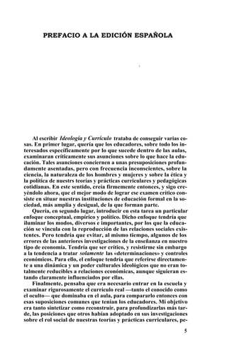 PREFACIO A LA EDICIÓN ESPAÑOLA
•
Al escribir Ideología y Currículo trataba de conseguir varias co-
sas. En primer lugar, quería que los educadores, sobre todo los in-
teresados específicamente por lo que sucede dentro de las aulas,
examinaran críticamente sus asunciones sobre lo que hace la edu-
cación. Tales asunciones conciernen a unas presuposiciones profun-
damente asentadas, pero con frecuencia inconscientes, sobre la
ciencia, la naturaleza de los hombres y mujeres y sobre la ética y
la política de nuestrs teorías y prácticas curriculares y pedagógicas
cotidianas. En este sentido, creía firmemente entonces, y sigo cre-
yéndolo ahora, que el mejor modo de lograr ese examen crítico con-
siste en situar nuestras instituciones de educación formal en la so-
ciedad, más amplia y desigual, de la que forman parte.
Quería, en segundo lugar, introducir en esta tarea un particular
enfoque conceptual, empírico y político. Dicho enfoque tendría que
iluminar los modos, diversos e importantes, por los que la educa-
ción se vincula con la reproducción de las relaciones sociales exis-
tentes. Pero tendría que evitar, al mismo tiempo, algunos de los
errores de las anteriores investigaciones de la enseñanza en nuestro
tipo de economía. Tendría que ser crítico, y resistirme sin embargo
a la tendencia a tratar solamente las «determinaciones» y controles
económicos. Para ello, el enfoque tendría que referirse directamen-
te a una dinámica y un poder culturales ideológicos que no eran to-
talmente reducibles a relaciones económicas, aunque siguieran es-
tando claramente influenciados por ellas.
Finalmente, pensaba que era necesario entrar en la escuela y
examinar rigurosamente el currículo real —tanto el conocido como
el oculto— que dominaba en el aula, para compararlo entonces con
esas suposiciones comunes que tenían los educadores. Mi objetivo
era tanto sintetizar como reconstruir, para profundizarlas más tar-
de, las posiciones que otros habían adoptado en sus investigaciones
sobre el rol social de nuestras teorías y prácticas curriculares, pe-
5
 