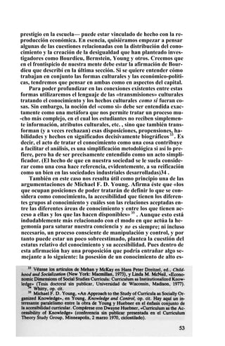 prestigio en la escuela— puede estar vinculado de hecho con la re-
producción económica. En esencia, quisiéramos empezar a pensar
algunas de las cuestiones relacionadas con la distribución del cono-
cimiento y la creación de la desigualdad que han planteado inves-
tigadores como Bourdieu, Bernstein, Young y otros. Creemos que
en el frontispicio de nuestra mente debe estar la afirmación de Bour-
dieu que describí en la última sección. Si se quiere entender cómo
trabajan en conjunto las formas culturales y las económico-políti-
cas, tendremos que pensar en ambas como en aspectos del capital.
Para poder profundizar en las conexiones existentes entre estas
formas utilizaremos el lenguaje de las «transmisiones» culturales
tratando el conocimiento y los hechos culturales como si fueran co-
sas. Sin embargo, la noción del «como si» debe ser entendida exac-
tamente como una metáfora que nos permite tratar un proceso mu-
-cho más complejo, en el cual los estudiantes no reciben simplemen-
te información, atributos culturales, etc. , sino que también trans-
forman (y a veces rechazan) esas disposiciones, propensiones, ha-
bilidades y hechos en significados decisivamente biográficos33
. Es
decir, el acto de tratar el conocimiento como una cosa contribuye
a facilitar el análisis, es una simplificación metodológica si así lo pre-
fiere, pero ha de ser precisamente entendido como un acto simpli-
ficador. (El hecho de que en nuestra sociedad se le suela conside-
rar como una cosa hace referencia, evidentemente, a su reificación
como un bien en las sociedades industriales desarrolladas)34 .
También en este caso nos resulta útil como principio una de las
argumentaciones de Michael F. D. Young. Afirma éste que «los
que ocupan posiciones de poder tratarán de definir lo que se con-
sidera como conocimiento, la accesibilidad que tienen los diferen-
tes grupos al conocimiento y cuáles son las relaciones aceptadas en-
tre las diferentes áreas de conocimiento y entre los que tienen ac-
ceso a ellas y los que las hacen disponibles» 35
. Aunque esto está
indudablemente más relacionado con el modo en que actúa la he-
gemonía para saturar nuestra conciencia y no es siempre; ni incluso
necesario, un proceso consciente de manipulación y control, y por
tanto puede estar un poco sobreestimado, plantea la cuestión del
estatus relativo del conocimiento y su accesibilidad. Pues dentro de
esta afirmación hay una proposición que podría entrañar algo se-
mejante a lo siguiente: la posesión de un conocimiento de alto es-
 