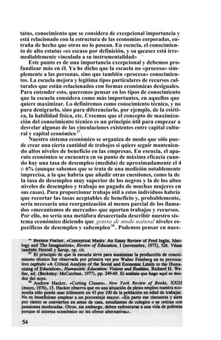 tatus, conocimiento que se considera de excepcional importancia y
está relacionado con la estructura de las economías corporadas, en-
traña de hecho que otros no lo posean. En esencia, el conocimien-
to de alto estatus «es escaso por definición, y su escasez está irre-
mediablemente vinculada a su instrumentalidad»
36
.
Este punto es de una importancia excepcional y debemos pro-
fundizar más en él. Ya he dicho que la escuela no «procesa» sim-
plemente a las personas, sino que también «procesa» conocimien-
tos. La escuela mejora y legitima tipos particulares de recursos cul-
turales que están relacionados con formas económicas desiguales.
Para entender esto, queremos pensar en los tipos de conocimiento
que la escuela considera como más importantes, en aquellos que
quiere maximizar. Lo definiremos como conocimiento técnico, y no
para denigrarlo, sino para diferenciarlo, por ejemplo, de la estéti-
ca, la habilidad física, etc. Creemos que el concepto de maximiza-
ción del conocimiento técnico es un principio útil para empezar a
desvelar algunas de las vinculaciones existentes entre capital cultu-
ral y capital económico37
.
Nuestro sistema económico se organiza de modo que sólo pue-
de crear una cierta cantidad de trabajos si quiere seguir mantenien-
do altos niveles de beneficio en las empresas. En esencia, el apa-
rato económico se encuentra en su punto de máxima eficacia cuan-
do hay una tasa de desempleo (medida) de aproximadamente el 4
ó 6% (aunque sabemos que se trata de una medición notablemente
imprecisa, a la que habría que añadir otras cuestiones, como la de
la tasa de desempleo muy superior de los negros y la de los altos
niveles de desempleo y trabajo no pagado de muchas mujeres en
sus casas). Para proporcionar trabajo útil a estos individuos habría
que recortar las tasas aceptables de beneficio y, probablemente,
sería necesaria una reorganización al menos parcial de los llama-
dos «mecanismos de mercado» que aportan trabajos y recursos.
Por ello, no sería una metáfora desacertada describir nuestro sis-
tema económico diciendo que genera de modo natural niveles es-
pecíficos de desempleo y subempleo38
. Podemos pensar en nues-
 
