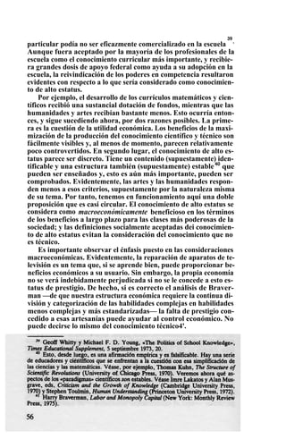 particular podía no ser eficazmente comercializado en la escuela
39
.
Aunque fuera aceptado por la mayoría de los profesionales de la
escuela como el conocimiento curricular más importante, y recibie-
ra grandes dosis de apoyo federal como ayuda a su adopción en la
escuela, la reivindicación de los poderes en competencia resultaron
evidentes con respecto a lo que sería considerado como conocimien-
to de alto estatus.
Por ejemplo, el desarrollo de los currículos matemáticos y cien-
tíficos recibió una sustancial dotación de fondos, mientras que las
humanidades y artes recibían bastante menos. Esto ocurría enton-
ces, y sigue sucediendo ahora, por dos razones posibles. La prime-
ra es la cuestión de la utilidad económica. Los beneficios de la maxi-
mización de la producción del conocimiento científico y técnico son
fácilmente visibles y, al menos de momento, parecen relativamente
poco controvertidos. En segundo lugar, el conocimiento de alto es-
tatus parece ser discreto. Tiene un contenido (supuestamente) iden-
tificable y una estructura también (supuestamente) estable40
que
pueden ser enseñados y, esto es aún más importante, pueden ser
comprobados. Evidentemente, las artes y las humanidades respon-
den menos a esos criterios, supuestamente por la naturaleza misma
de su tema. Por tanto, tenemos en funcionamiento aquí una doble
proposición que es casi circular. El conocimiento de alto estatus se
considera como macroeconómicamente beneficioso en los términos
de los beneficios a largo plazo para las clases más poderosas de la
sociedad; y las definiciones socialmente aceptadas dei conocimien-
to de alto estatus evitan la consideración del conocimiento que no
es técnico.
Es importante observar el énfasis puesto en las consideraciones
macroeconómicas. Evidentemente, la reparación de aparatos de te-
levisión es un tema que, si se aprende bien, puede proporcionar be-
neficios económicos a su usuario. Sin embargo, la propia economía
no se verá indebidamente perjudicada si no se le concede a esto es-
tatus de prestigio. De hecho, si es correcto el análisis de Braver-
man —de que nuestra estructura económica requiere la continua di-
visión y categorización de las habilidades complejas en habilidades
menos complejas y más estandarizadas— la falta de prestigio con-
cedido a esas artesanías puede ayudar al control económico. No
puede decirse lo mismo del conocimiento técnico4'.
 