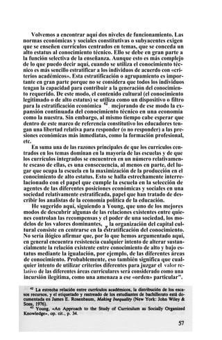 Volvemos a encontrar aquí dos niveles de funcionamiento. Las
normas económicas y sociales constitutivas o subyacentes exigen
que se enseñen currículos centrados en temas, que se conceda un
alto estatus al conocimiento técnico. Ello se debe en gran parte a
la función selectiva de la enseñanza. Aunque esto es más complejo
de lo que puedo decir aquí, cuando se utiliza el conocimiento téc-
nico es más sencillo estratificar a los individuos de acuerdo con «cri-
terios académicos». Esta estratificación o agrupamiento es impor-
tante en gran parte porque no se considera que todos los individuos
tengan la capacidad para contribuir a la generación del conocimien-
to requerido. De este modo, el contenido cultural (el conocimiento
legitimado o de alto estatus) se utiliza como un dispositivo o filtro
para la estratificación económica 42
, mejorando de ese modo la ex-
pansión continuada del conocimiento técnico en una economía
como la nuestra. Sin embargo, al mismo tiempo cabe esperar que
dentro de este marco de referencia constitutivo los educadores ten-
gan una libertad relativa para responder (o no responder) a las pre-
siones económicas más inmediatas, como la formación profesional,
etc.
En suma una de las razones principales de que los currículos cen-
trados en los temas dominan en la mayoría de las escuelas y de que
los currículos integrados se encuentren en un número relativamen-
te escaso de ellas, es una consecuencia, al menos en parte, del lu-
gar que ocupa la escuela en la maximización de la producción en el
conocimiento de alto estatus. Esto se halla estrechamente interre-
lacionado con el papel que cumple la escuela en la selección de
agentes de las diferentes posiciones económicas y sociales en una
sociedad relativamente estratificada, papel que han tratado de des-
cribir los analistas de la economía política de la educación.
He sugerido aquí, siguiendo a Young, que uno de los mejores
modos de descubrir algunas de las relaciones existentes entre quie-
nes controlan las recompensas y el poder de una sociedad, los mo-
delos de los valores dominantes, y
la organización del capital cul-
tural consiste en centrarse en la estratificación del conocimiento.
No sería ilógico afirmar que, por lo que hemos argumentado aquí,
en general encuentra resistencia cualquier intento de alterar sustan-
cialmente la relación existente entre conocimiento de alto y bajo es-
tatus mediante la igualación, por ejemplo, de las diferentes áreas
de conocimiento. Probablemente, eso también significa que cual-
quier intento de utilizar criterios diferentes para juzgar el valor re-
lativo de las diferentes áreas curriculares será considerado como una
incursión ilegítima, como una amenaza a ese «orden» particular".
 