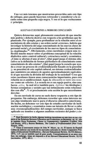 Una vez más tenemos que mostrarnos precavidos ante este tipo
de enfoque, pues puede hacernos retroceder y considerar a la es-
cuda como una pequeña caja negra. Y eso es lo que rechazamos
al principio.
ALGUNAS CUESTIONES A MODO DE CONCLUSIÓN
Quiero detenerme aquí, plenamente consciente de que mucho
más podría y debería decirse con respecto a los problemas que he
planteado. Por ejemplo, para profundizar en la relación entre el co-
nocimiento de alto estatus y un orden social «externo», habría que
investigar la historia del auge concomitante de las nuevas clases de
personal social y el crecimiento de los nuevos tipos de conocimien-
to «legitimado»49
. Obviamente, estas cuestiones exigen una re-
flexión mucho mayor sobre el problema conceptual de la relación
dialéctica entre control cultural y estructura social y económica.
¿Cómo se afectan el uno al otro? ¿Qué papel juega el sistema edu-
cativo en la definición de formas particulares de conocimiento como
conocimiento de alto estatus? ¿Qué papel juega la escuela que ayu-
da a crear un proceso de credencialización basado en la posesión
(y no posesión) de este capital cultural, un sistema credencializador
que suministra un número de agentes aproximadamente equivalen-
te al que necesita la división del trabajo de la sociedad? Creo que
estas cuestiones tienen unas consecuencias importantes, pues esta
relación no es unidireccional. Aquí, la educación es tanto una «cau-
sa» como un «efecto». La escuela no es un espejo pasivo, sino una
fuerza activa, la cual sirve también para legitimar las ideologías y
formas económicas y sociales que tan íntimamente están relaciona-
das con ella5°
. Y es precisamente esta acción lo que necesitamos
desvelar.
En un currículo de curso no suele darse respuesta a este tipo de
preguntas. Sin embargo, debemos recordar que estos intereses no
son algo totalmente nuevo para el discurso educativo americano.
De hecho, no debemos ver este tipo de estudio curricular de incli-
nación sociológica y económica como un intento de llevar a cabo
una «reconceptualización» del campo curricular, aunque se haya
aplicado ese nombre a algunos analistas recientes del poder y co-
 