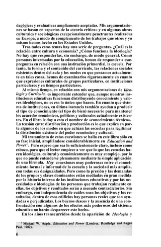 dagógicas y evaluativas ampliamente aceptadas. Mis argumentacio-
nes se basan en aspectos de la «teoría crítica» y en algunas obras
culturales y sociológicas excepcionalmente penetrantes realizadas
en Europa, a modo de complemento de los trabajos que otros y yo
mismo hemos hecho en los Estados Unidos.
Tras todos estos temas hay una serie de preguntas. ¿Cuál es la
relación entre cultura y economía? ¿Cómo funciona la ideología?
No hay que responderlas, sin embargo, de modo general. Como
personas interesadas por la educación, hemos de responder a esas
preguntas en relación con una institución primordial, la escuela. Por
tanto, la forma y el contenido del currículo, las relaciones sociales
existentes dentro del aula y los modos en que pensamos actualmen-
te en tales cosas, hemos de examinarlos rigurosamente en cuanto
que expresiones culturales de grupos particulares, en instituciones
particulares y en tiempos particulares.
Al mismo tiempo, en relación con mis argumentaciones de Ideo-
logía y Currículo, es importante entender que, aunque nuestras ins-
tituciones educativas funcionan distribuyendo conocimiento y valo-
res ideológicos, no es eso lo único que hacen. En cuanto que siste-
ma de instituciones, en última instancia también ayudan a producir
el tipo de conocimiento (el tipo de bien) necesario para mantener
los acuerdos económicos, políticos y culturales actualmente existen-
tes. En el libro le doy a esto el nombre de «conocimiento técnico».
La tensión entre distribución y producción es lo que explica en par-
te algunos de los modos en que actúan las escuelas para legitimar
la distribución existente del poder económico y cultural.
Mi tratamiento de estas cuestiones se halla en este libro sólo en
su fase inicial, ampliándose considerablemente en Education and
Power' . Pero espero que sea lo suficientemente claro, incluso como
esbozo, para que el lector empiece a ver que lo que las escuelas ha-
cen ideológica, cultural y económicamente es muy complejo, por lo
que no puede entenderse plenamente mediante la simple aplicación
de una fórmula. Hay conexiones muy poderosas entre el conoci-
miento formal e informal de la escuela y la sociedad más amplia,
con todas sus desigualdades. Pero como la presión y las demandas
de los grupos y clases dominantes están mediadas en gran medida
por la historia interna de las instituciones educativas y por las ne-
cesidades e ideologías de las personas que trabajan realmente en
ellas, los objetivos y resultados serán a menudo contradictorios. Sin
embargo, con independencia de cuáles sean los objetivos y los re-
sultados, dentro de esos edificios hay personas reales que son ayu-
dadas o perjudicadas. Los buenos deseos y la ausencia de una con-
frontación con algunos de los efectos más poderosos del sistema
educativo no harán desparecer este hecho.
En los años transcurridos desde la aparición de Ideología y
 