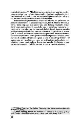 nocimiento escolars 1
. Más bien hay que considerar que las cuestio-
nes que guían este trabajo tienen raíces bastante profundas en el
campo curricular, raíces que por desgracia podemos haber olvida-
do por la naturaleza ahistórica de la educación.
Sólo tenemos que recordar lo que estimuló a los primeros re-
construccionistas de la educación (Counts, Smith-Stanley-Shores, y
otros) para empezar a entender que uno de los principales temas
del trabajo curricular del pasado ha sido el papel que cumple la es-
cuela en la reproducción de una sociedad desigual. Aunque esos in-
vestigadores pueden haber sido excesivamente optimistas al pensar
que la escuela podía ser una institución poderosa para contrarres-
tar ese desequilibrio, y aunque finalmente algunos de ellos se apar-
taron del cambio estructural a gran escala de nuestra política s
, el
examen de las vinculaciones entre las instituciones culturales y eco-
nómicas es una parte valiosa de nuestro pasado. Ha llegado el mo-
mento de entender también nuestro presente y nuestro futuro.
 
