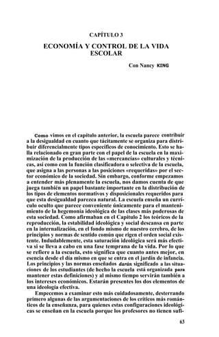 CAPÍTULO 3
ECONOMÍA Y CONTROL DE LA VIDA
ESCOLAR
Con Nancy KING
Como vimos en el capítulo anterior, la escuela parece contribuir
a la desigualdad en cuanto que tácitamente se organiza para distri-
buir diferencialmente tipos específicos de conocimiento. Esto se ha-
lla relacionado en gran parte con el papel de la escuela en la maxi- ,
mización de la producción de las «mercancías» culturales y técni-
cas, así como con la función clasificadora o selectiva de la escuela,
que asigna a las personas a las posiciones «requeridas» por el sec-
tor económico de la sociedad. Sin embargo, conforme empezamos
a entender más plenamente la escuela, nos damos cuenta de que
juega también un papel bastante importante en la distribución de
los tipos de elementos normativos y disposicionales requeridos para
que esta desigualdad parezca natural. La escuela enseña un currí-
culo oculto que parece conveniente únicamente para el manteni-
miento de la hegemonía ideológica de las clases más poderosas de
esta sociedad. Como afirmaban en el Capítulo 2 los teóricos de la
reproducción, la estabilidad ideológica y social descansa en parte
en la internalización, en el fondo mismo de nuestro cerebro, de los
principios y normas de sentido común que rigen el orden social exis-
tente. Indudablemente, esta saturación ideológica será más efecti-
va si se lleva a cabo en una fase temprana de la vida. Por lo que
se refiere a la escuela, esto significa que cuanto antes mejor, en
esencia desde el día mismo en que se entra en el jardín de infancia.
Los principios y las normas enseñados darán significado a las situa-
ciones de los estudiantes (de hecho la escuela está organizada para
mantener estas definiciones) y al mismo tiempo servirán también a
los intereses económicos. Estarán presentes los dos elementos de
una ideología efectiva.
Empecemos a examinar esto más cuidadosamente, desterrando
primero algunas de las argumentaciones de los críticos más román-
ticos de la enseñanza, para quienes estas configuraciones ideológi-
cas se enseñan en la escuela porque los profesores no tienen sufi-
63
 