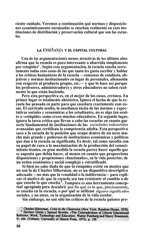 ciente cuidado. Veremos a continuación qué normas y disposicio-
nes económicamente enraizadas se enseñan realmente en esas ins-
tituciones de distribución y preservación cultural que son las escue-
las.
LA ENSEÑANZA Y EL CAPITAL CULTURAL
Una de las argumentaciones menos atractivas de los últimos años
afirma que la escuela es poco interesante o aburrida simplemente
por estupidez' . Según esta argumentación, la escuela enseña secre-
tamente todas esas cosas de las que tanto les gusta escribir y hablar
a los críticos humanistas de la escuela —consenso de conducta, ob-
jetivos y normas institucionales en lugar de personales, alienación
con respecto al producto propio, etc.— y que lo hace así porque
los profesores, administradores y otros educadores no saben real-
mente lo que están haciendo.
Pero esta perspectiva es, en el mejor de los casos, errónea. En
primer lugar es totalmente ahistórica. Ignora el hecho de que la es-
cuela fue pensada en parte para que enseñara exactamente esas co-
sas. El currículo oculto, la enseñanza tácita de las normas y expec-
tativas sociales y económicas a los estudiantes, no es algo tan ocul-
to o «estúpido» como creen muchos educadores. En segundo lugar,
ignora la tarea crítica que llevan a cabo las escuelas en cuanto que
serie fundamental de instituciones de las sociedades industriales
avanzadas que certifican la competencia adulta. Esta perspectiva
saca a la escuela de la posición que ocupa dentro de un nexo mu-
cho más grande y poderoso de instituciones económicas y políticas
que dan a la escuela su significado. Es decir, tal como sucedía con
su papel de cara a la maximización de la producción del conoci-
miento técnico, en gran medida la escuela parece hacer aquello que
se suponía que debía hacer, al menos en cuanto que proporciona
disposiciones y propénsiones «funcionales», en la vida posterior, de
un orden económico y social complejo y estratificado.
Si bien no cabe duda de que la estupidez existe en mentes que
no son la de Charles Silberman, no es un dispositivo descriptivo
adecuado —no más que la venalidad o la indiferencia— para expli-
car el motivo de que la escuela sea tan resistente al cambio o de
que enseñe lo que enseña2
. Tampoco es una herramienta concep-
tual apropiada para descubrir por fin qué es lo que, precisamente,
se enseña en la escuela, o por qué se utilizan algunos significados
sociales, y no otros, en la organización de la vida escolar.
Sin embargo, no son sólo los críticos de la escuela quienes pre-
 