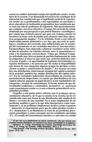 sentan un análisis demasiado simple del significado social y econó-
mico de la escuela. Con demasiada frecuencia los sociólogos de la
educación han considerado que el significado social de la experien-
cia escolar no es problemático, o los especialistas en currículos y
otros educadores de inclinación programática han considerado que
se trata tan sólo de problemas de ingeniería. Más particularmente
que cualquier otra área educativa, el campo del currículo ha estado
dominado por una perspectiva que podría llamarse «tecnológica»,
por cuanto que el interés mayor que guía este trabajo consiste en
encontrar la mejor serie de medios para alcanzar unos fines educa-
tivos propiamente elegidos3
. Ya he señalado, frente a este telón de
fondo relativamente meliorativo y acr tico, que una serie de soció-
logos y estudiosos del currículo, muy influenciados por la sociolo-
gía del conocimiento en sus variedades marxista (o 'neo-marxista) y
fenomenológica, han empezado a plantear cuestiones serias sobre
la falta de atención a la relación existente entre el conocimiento es-
colar y los fenómenos extraescolares. Vimos que Michael Young
ha articulado muy bien un punto de partida fundamental de estas
investigaciones al observar que existe una «relación dialéctica entre
el acceso al poder y la oportunidad de legitimar determinadas ca-
tegorías dominantes y los procesos por los cuales la disponibilidad
que tienen de esas categorías algunos grupos les permite a éstos
asentar su poder y control sobre los demás» 4
. En esencia, así como
hay una distribución relativamente desigual del capital económico
de la sociedad, también hay similar distribución del capital cultu-
ra15
. En las sociedades industriales desarrolladas las escuelas son
particularmente importantes en cuanto que distribuidoras de este
capital cultural, jugando un papel decisivo al dar legitimidad a las
categorías y formas de conocimiento. El hecho mismo de que de-
terminadas tradiciones y «contenidos» normativos se construyan
como conocimiento escolar es ya una evidencia primordial de su le-
gitimidad percibida.
Llegados a este punto quiero afirmar que el problema del co-
nocimiento educativo, de lo que se enseña en la escuela, ha de ser
considerado como una forma de una distribución más amplia de los
bienes y servicios de una sociedad. No se trata simplemente de un
problema analítico (¿qué es lo que debe interpretarse como cono-
cimiento?), ni un problema simplemente técnico (¿cómo organizar
y almacenar el conocimiento para que los niños puedan acceder a
él y «dominarlo»?), ni finalmente se trata de un problema pura-
mente psicológico (¿cómo conseguir que los estudiantes aprendan
X?) . El estudio del conocimiento educativo es más bien un estudio
 