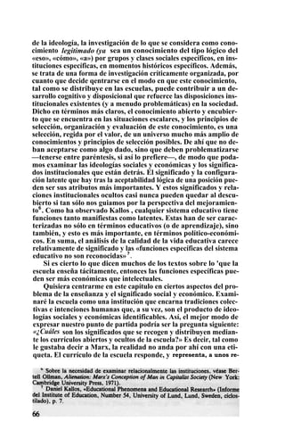 de la ideología, la investigación de lo que se considera como cono-
cimiento legitimado (ya sea un conocimiento del tipo lógico del
«eso», «cómo», «a») por grupos y clases sociales específicos, en ins-
tituciones específicas, en momentos históricos específicos. Además,
se trata de una forma de investigación críticamente organizada, por
cuanto que decide qentrarse en el modo en que este conocimiento,
tal como se distribuye en las escuelas, puede contribuir a un de-
sarrollo cognitivo y disposicional que refuerce las disposiciones ins-
titucionales existentes (y a menudo problemáticas) en la sociedad.
Dicho en términos más claros, el conocimiento abierto y encubier-
to que se encuentra en las situaciones escalares, y los principios de
selección, organización y evaluación de este conocimiento, es una
selección, regida por el valor, de un universo mucho más amplio de
conocimientos y principios de selección posibles. De ahí que no de-
ban aceptarse como algo dado, sino que deben problematizarse
—tenerse entre paréntesis, si así lo prefiere—, de modo que poda-
mos examinar las ideologías sociales y económicas y los significa-
dos institucionales que están detrás. El significado y la configura-
ción latente que hay tras la aceptabilidad lógica de una posición pue-
den ser sus atributos más importantes. Y estos significados y rela-
ciones institucionales ocultos casi nunca pueden quedar al descu-
bierto si tan sólo nos guiamos por la perspectiva del mejoramien-
to6
. Como ha observado Kallos , cualquier sistema educativo tiene
funciones tanto manifiestas como latentes. Estas han de ser carac-
terizadas no sólo en términos educativos (o de aprendizaje), sino
también, y esto es más importante, en términos político-económi-
cos. En suma, el análisis de la calidad de la vida educativa carece
relativamente de significado y las «funciones específicas del sistema
educativo no son reconocidas»?
.
Si es cierto lo que dicen muchos de los textos sobre lo 'que la
escuela enseña tácitamente, entonces las funciones específicas pue-
den ser más económicas que intelectuales.
Quisiera centrarme en este capítulo en ciertos aspectos del pro-
blema de la enseñanza y el significado social y económico. Exami-
naré la escuela como una institución que encarna tradiciones colec-
tivas e intenciones humanas que, a su vez, son el producto de ideo-
logías sociales y económicas identificables. Así, el mejor modo de
expresar nuestro punto de partida podría ser la pregunta siguiente:
«¿Cuáles son los significados que se recogen y distribuyen median-
te los currículos abiertos y ocultos de la escuela?» Es decir, tal como
le gustaba decir a Marx, la realidad no anda por ahí con una eti-
queta. El currículo de la escuela responde, y representa, a unos re-
 