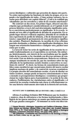 cursos ideológicos y culturales que proceden de alguna otra parte.
No están representadas las funciones de todos los grupos, ni se res-
ponde a los significados de todos. ¿Cómo actúan, entonces, las es-
cuelas para distribuir este capital cultural? ¿Cuál es la realidad que
«deambula» por los corredores y aulas de las escuelas americanas?
Me centraré en dos áreas. En primer lugar, ofreceré una des-
cripción (que profundizaré considerablemente en el Capítulo 4) del
proceso histórico a través del cual determinados significados socia-
les se convirtieron particularmente en significados de la escuela, te-
niendo así tras ellos el significado de décadas de aceptación. En se-
gundo lugar ofreceré evidencia empírica, obtenida de un estudio de
una experiencia de jardín de infancia, a fin de documentar la po-
tencia y capacidad de permanencia de estos particulares significa-
dos sociales. Plantearé, finalmente, la cuestión de si las reformas
parciales destinadas a eliminar estos significados ideológicos, bien
tengan una orientación humorística o cualquier otra, pueden tener
éxitos por sí solas.
La tarea de tratar las series de significados de las escuelas ha re-
caído tradicionalmente en el especialista en currículo. Sin embar-
go, históricamente, este interés de los curriculistas por los signifi-
cados de las escuelas se ha vinculado con diversas nociones de con-
trol social. Esto no debería sorprendernos. Debería ser evidente,
aunque usualmente no suceda así, que las cuestiones sobre los sig-
nificados de las instituciones sociales tienden a convertirse en cues-
tiones de control$
. Es decir, las formas de conocimiento (tanto pú-
blico como encubierto) que encontramos dentro del marco escolar
implican nociones de poder y de control de recursos económicos.
La propia elección del conocimiento escolar, el acto de diseñar en-
tomos escolares, aunque puede no hacerse conscientemente se basa
a menudo en presuposiciones ideológicas y económicas que propor-
cionan las reglas lógicas para el pensamiento y la acción de los edu-
cadores. Posiblemente, las vinculaciones entre el significado y el
control de las escuelas resultarían más claras si reflexionáramos so-
bre una historia relativamente abreviada de la historia del currículo.
SIGNIFICADO Y CONTROL DE LA HISTORIA DEL CURRÍCULO
Afirma el sociólogo británico Bill Williamson que los hombres
y mujeres «han de enfrentarse a las formas institucionales e ideo-
lógicas de las épocas anteriores en cuanto que limitaciones básicas
de lo que pueden conseguir»9
. Si tomamos en serio esta idea ten-
 