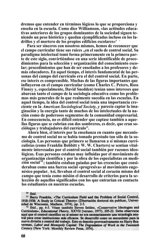 dremos que entender en términos lógicos lo que se proporciona y
enseña en la escuela. Como dice Williamson, «las actitudes educa-
tivas anteriores de los grupos dominantes de la sociedad siguen te-
niendo un peso histórico y quedan ejemplificadas incluso en los la-
drillos y el mortero de los propios edificios escolares»'
°
.
Para ser sinceros con nosotros mismos, hemos de reconocer que
el campo curricular tiene sus raíces .,en el suelo de control social. Su
paradigma intelectual tomó forma primeramente en la primera par-
te de este siglo, convirtiéndose en una serie identificable de proce-
dimientos para la selección y organización del conocimiento esco-
lar; procedimientos que han de ser enseñados a los profesores y de-
más educadores. En aquel tiempo, el interés fundamental de las per-
sonas del campo del currículo era el del control social. En parte,
ese interés es comprensible. Muchas de las figuras importantes que
influyeron en el campo curricular (como Charles C. Peters, Ross
Finney y, especialmente, David Snedden) tenían unos intereses que
abarcan tanto el campo de la sociología educativa como los proble-
mas más generales de lo que realmente sucedía en las escuelas. En
aquel tiempo, la idea del control social tenía una importancia cre-
ciente en la American Sociological Society, y parecía captar la ima-
ginación y la energía tanto de muchos de los intelectuales de la na-
ción como de poderosos segmentos de la comunidad empresarial.
En consecuencia, no es difícil entender que captase también a aque-
llas figuras que se cubrían con dos sombreros, es decir, que eran so-
ciólogos y trabajadores del currículo".
Ahora bien, el interés por la enseñanza en cuanto que mecanis-
mo de control social no se había tomado prestado tan sólo de la so-
ciología. Las personas que primero se llamaron a sí mismas curri-
culistas (como Franklin Bobbitt y W. W. Charters) se sentían vital-
mente interesadas por el control social también por razones ideo-
lógicas. Esas personas estaban muy influidas por el movimiento de
organización científica y por la obra de los especialistas en medi-
ción social12
; también estaban guiadas por las creencias que consi-
deraban como una fuerza social «progresiva» al movimiento euge-
nésico popular. Así, llevaban el control social al corazón mismo del
campo que tenía como misión el desarrollo de criterios para la se-
lección de aquellos significados con los que entrarían en contacto
los estudiantes en nuestras escuelas.
 
