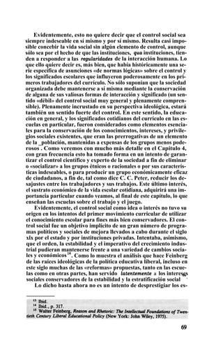 Evidentemente, esto no quiere decir que el control social sea
siempre indeseable en sí mismo y por sí mismo. Resulta casi impo-
sible concebir la vida social sin algún elemento de control, aunque
sólo sea por el hecho de que las instituciones, qua instituciones, tien-
den a responder a las regularidades de la interacción humana. Lo
que ello quiere decir es, más bien, que había históricamente una se-
rie específica de asunciones «de normas lógicas» sobre el control y
los significados escolares que influyeron poderosamente en los pri-
meros trabajadores del currículo. No sólo suponían que la sociedad
organizada debe mantenerse a sí misma mediante la conservación
de alguna de sus valiosas formas de interacción y significado (un sen-
tido «débil» del control social muy general y plenamente compren-
sible). Plenamente incrustado en su perspectiva ideológica, estará
también un sentido fuerte del control. En este sentido, la educa-
ción en general, y los significados cotidianos del currículo en las es-
cuelas en particular, fueron considerados como elementos esencia-
les para la conservación de los conocimientos, intereses, y privile-
gios sociales existentes, que eran las prerrogativas de un elemento
de la _población, mantenidas a expensas de los grupos menos pode-
rosos . Como veremos con mucho más detalle en el Capítulo 4,
con gran frecuencia esto ha tomado forma en un intento de garan-
tizar el control científico y experto de la sociedad a fin de eliminar
o «socializar» a los grupos étnicos o racionales o por sus caracterís-
ticas indeseables, o para producir un grupo económicamente eficaz
de ciudadanos, a fin de, tal como dice C. C. Peter, reducir los de-
sajustes entre los trabajadores y sus trabajos. Este último interés,
el sustrato económico de la vida escolar cotidiana, adquirirá una im-
portancia particular cuando veamos, al final de este capítulo, lo que
enseñan las escuelas sobre el trabajo y el juego.
Evidentemente, el control social como idea o interés no tuvo su
origen en los intentos del primer movimiento curricular de utilizar
el conocimiento escolar para fines más bien conservadores. El con-
trol social fue un objetivo implícito de un gran número de progra-
mas políticos y sociales de mejora llevados a cabo durante el siglo
xlx por el estado y por instituciones privadas. Intentaba, asimismo,
que el orden, la estabilidad y el imperativo del crecimiento indus-
trial pudieran mantenerse frente a una variedad de cambios socia-
les y económicos14
. Como lo muestra el análisis que hace Feinberg
de las raíces ideológicas de la política educativa liberal, incluso en
este siglo muchas de las «reformas» propuestas, tanto en las escue-
las como en otras partes, han servido latentemente a los intereses
sociales conservadores de la estabilidad y la estratificación social
es
.
Lo dicho hasta ahora no es un intento de desprestigiar los es-
 