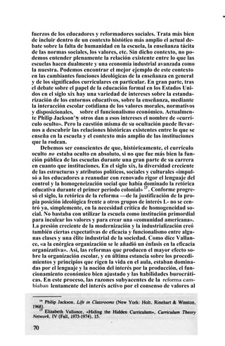 fuerzos de los educadores y reformadores sociales. Trata más bien
de incluir dentro de un contexto histótico más amplio el actual de-
bate sobre la falta de humanidad en la escuela, la enseñanza tácita
de las normas sociales, los valores, etc. Sin dicho contexto, no po-
demos entender plenamente la relación existente entre lo que las
escuelas hacen dualmente y una economía industrial avanzada como
la nuestra. Podemos encontrar el mejor ejemplo de este contexto
en las cambiantes funciones ideológicas de la enseñanza en general
y de los significados curriculares en particular. En gran parte, tras
el debate sobre el papel de la educación formal en los Estados Uni-
dos en el siglo xix hay una variedad de intereses sobre la estanda-
rización de los entornos educativos, sobre la enseñanza, mediante
la interacción escolar cotidiana de los valores morales, normativos
y disposicionales,
y
sobre el funcionalismo económico. Actualmen-
te Philip Jackson' y otros dan a esos intereses el nombre de «currí-
culo oculto». Pero la cuestión misma de su ocultación puede llevar-
nos a descubrir las relaciones históricas existentes entre lo que se
enseña en la escuela y el contexto más amplio de las instituciones
que la rodean.
Debemos ser conscientes de que, históricamente, el currículo
oculto no estaba oculto en absoluto, si no que fue más bien la fun-
ción pública de las escuelas durante una gran parte de su carrera
en cuanto que instituciones. En el siglo xix, la diversidad creciente
de las estructuras y atributos políticos, sociales y culturales «impul-
só a los educadores a reanudar con renovado rigor el lenguaje del
control y la homogeneización social que había dominado la retórica
educativa durante el primer período colonial» 17
. Conforme progre-
só el siglo, la retórica de la reforma —de la justificación de la pro-
pia posición ideológica frente a otros grupos de interés L- no se cen-
tró ya, simplemente, en la necesidad crítica de homogeneidad so-
cial. No bastaba con utilizar la escuela como institución primordial
para inculcar los valores y para crear una «comunidad americana».
La presión creciente de la modernización y la industrialización creó
también ciertas expectativas de eficacia y funcionalismo entre algu-
nas clases y una élite industrial de la sociedad. Como dice Vallan-
ce, «a la enérgica organización se le añadió un énfasis en la eficacia
organizativa». Así, las reformas que producen el mayor efecto so-
bre la organización escolar, y en última estancia sobre los procedi-
mientos y principios que rigen la vida en el aula, estaban domina-
das por el lenguaje y la noción del interés por la producción, el fun-
cionamiento económico bien ajustado y las habilidades burocráti-
cas. En este proceso, las razones subyacentes de la reforma cam-
biaban lentamente del interés activo por el consenso de valores al
111111
111
 