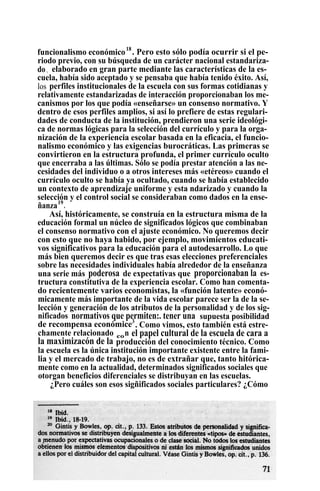 funcionalismo económico18
. Pero esto sólo podía ocurrir si el pe-
riodo previo, con su búsqueda de un carácter nacional estandariza-
do , elaborado en gran parte mediante las características de la es-
cuela, había sido aceptado y se pensaba que había tenido éxito. Así,
los perfiles institucionales de la escuela con sus formas cotidianas y
relativamente estandarizadas de interacción proporcionaban los me-
canismos por los que podía «enseñarse» un consenso normativo. Y
dentro de esos perfiles amplios, si así lo prefiere de estas regulari-
dades de conducta de la institución, prendieron una serie ideológi-
ca de normas lógicas para la selección del currículo y para la orga-
nización de la experiencia escolar basada en la eficacia, el funcio-
nalismo económico y las exigencias burocráticas. Las primeras se
convirtieron en la estructura profunda, el primer currículo oculto
que encerraba a las últimas. Sólo se podía prestar atención a las ne-
cesidades del individuo o a otros intereses más «etéreos» cuando el
currículo oculto se había ya ocultado, cuando se había establecido
un contexto de aprendizaje uniforme y esta ndarizado y cuando la
selección y el control social se consideraban como dados en la ense-
ñanza19
.
Así, históricamente, se construía en la estructura misma de la
educación formal un núcleo de significados lógicos que combinaban
el consenso normativo con el ajuste económico. No queremos decir
con esto que no haya habido, por ejemplo, movimientos educati-
vos significativos para la educación para el autodesarrollo. Lo que
más bien queremos decir es que tras esas elecciones preferenciales
sobre las necesidades individuales había alrededor de la enseñanza
una serie más poderosa de expectativas que proporcionaban la es-
tructura constitutiva de la experiencia escolar. Como han comenta-
do recientemente varios economistas, la «función latente» econó-
micamente más importante de la vida escolar parece ser la de la se-
lección y generación de los atributos de la personalidad y de los sig-
nificados normativos que permiten:. tener una supuesta posibilidad
de recompensa económice3
. Como vimos, esto también está estre-
chamente relacionado con el papel cultural de la escuela de cara a
la maximizacón de la producción del conocimiento técnico. Como
la escuela es la única institución importante existente entre la fami-
lia y el mercado de trabajo, no es de extrañar que, tanto hitórica-
mente como en la actualidad, determinados significados sociales que
otorgan beneficios diferenciales se distribuyan en las escuelas.
¿Pero cuáles son esos sigñificados sociales particulares? ¿Cómo
 