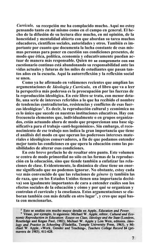 Currículo, su recepción me ha complacido mucho. Aquí no estoy
pensando tanto en mí mismo como en el campo en general. El he-
cho de la difusión de su lectura dice mucho, en mi opinión, de la
honestidad y mentalidad abierta con que abordan su tarea muchos
educadores, científicos sociales, autoridades y otros. También es im-
portante por cuanto que documenta la lucha constante de esas mis-
mas personas para poner en cuestión sus condiciones presentes, de
modo que ética, política, economía y educativamente puedan ac-
tuar de manera más responsable. Quien no se compromete con ese
cuestionario continuo está abandonando su responsabilidad ante las
vidas actuales y futuras de los miles de estudiantes que pasan tan-
tos años en la escuela. Aquí la autorreflexión y la reflexión social
se unen.
Como ya he afirmado en volúmenes recientes que amplían las
argumentaciones de Ideología y Currículo, en el libro que va a leer
la perspectiva más poderosa es la preocupación por las fuerzas de
la reproducción ideológica. En este libro se trata, con menor deta-
lle, una serie de intereses referidos a lo que ha recibido el nombre
de tendencias contradictorias, resistencias y conflictos de esas fuer-
zas ideológicas2
. Es decir, la reproducción cultural y económica no
es lo único que sucede en nuestras instituciones educativas. Hay con
frecuencia elementos que, individualmente o en grupos organiza-
dos, están actuando ahora de modo que proporcionan una base sig-
nificativa para el trabajo «anti-hegemónico». Sin embargo, el reco-
nocimiento de ese trabajo nos indica la gran importancia que tiene
el análisis del modo en que operan los poderosos intereses mate-
riales e ideológicos conservadores, a fin de que podamos entender
mejor tanto las condiciones en que opera la educación como las po-
sibilidades de alterar esas condiciones.
En este breve prefacio he de resaltar otro punto. Este volumen
se centra de modo primordial no sólo en las formas de la reproduc-
ción en la educación, sino que tiende también a enfatizar las rela-
ciones de clase. Evidentemente, la dinámica de clase tiene un enor-
me significado que no podemos ignorar. No obstante, estoy cada
vez más convencido de que las relaciones de género (y también las
de raza, que en los Estados Unidos tienen una importancia decisi-
va) son igualmente importantes de cara a entender cuáles son los
efectos sociales de la educación y cómo y por qué se organizan y
controlan el currículo y la enseñanza. Estas argumentaciones se ela-
boran también con más detalle en otro lugar3
, y creo que aquí bas-
ta con mencionarlas.
 