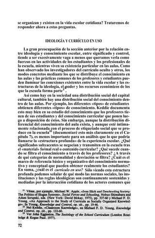 se organizan y existen en la vida escolar cotidiana? Trataremos de
responder ahora a estas preguntas.
IDEOLOGÍA Y CURRÍCULO EN USO
La gran preocupación de la sección anterior por la relación en-
tre ideología y conocimiento escolar, entre significado y control,
tiende a ser excesivamente vaga a menos que queramos verla como
fuerzas en las actividades de los estudiantes y los profesionales de
la escuela, mientras viven su existencia particular en las aulas. Como
han observado los investigadores del currículo oculto y otros, los
modos concretos mediante los que se distribuye el conocimiento en
las aulas y las prácticas comunes de los profesores y estudiantes pue-
den iluminar las conexiones existentes entre la vida escolar y las es-
tructuras de la ideología, el lpoder y los recursos económicos de los
que la escuela forma parte2
.
Así como hay en la sociedad una distribución social del capital
cultural, también hay una distribución social del conocimiento den-
tro de las aulas. Por ejemplo, los diferentes «tipos» de estudiantes
obtienen diferentes «tipos» de conocimiento. Keddie documenta
esto muy bien en su estudio del conocimiento que los profesores tie-
nen de sus estudiantes y del conocimiento curricular que ponen lue-
go a disposición de éstos. Sin embargo, aunque la distribución di-
ferencial del conocimiento del aula exista, y aunque esté íntima-
mente relacionada con el proceso de etiquetado social que se pro-
duce en la escuela23
(documentaré esto más claramente en el Ca-
pítulo 7), es menos importante para un análisis que lo que podría
llamarse la «estructura profunda» de la experiencia escolar. ¿Qué
significados subyacentes se negocian y transmiten en la escuela tras
el «material» formal real o contenido curricular? ¿Qué sucede cuan-
do se filtra el conocimiento a través de los profesores? ¿A través
de qué categorías de normalidad y desviación se filtra? ¿Cuál es el
marco de referencia básico y organizativo del conocimiento norma-
tivo y conceptual que pueden obtener realmente los estudiantes?
En suma, ¿cuál es el currículo en uso? Sólo viendo esta estructura
profunda podemos señalar de qué modo las normas sociales, las ins-
tituciones y las reglas ideológicas son continuamente sostenidas y
mediadas por la interacción cotidiana de los actores comunes que
 