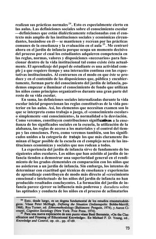 realizan sus prácticas normales24
. Esto es especialmente cierto en
las aulas. Las definiciones sociales sobre el conocimiento escolar
—definiciones que están dialécticamente relacionadas con el con-
texto más amplio de las instituciones sociales y económicas circun-
dantes, basándose en él— se mantienen y recrean por las prácticas
comunes de la enseñanza y la evaluación en el aula 25
. Me centraré
ahora en el jardín de infancia porque ocupa un momento decisivo
del proceso por el cual los estudiantes adquieren competencia en
las reglas, normas, valores y disposiciones «necesarios» para fun-
cionar dentro de la vida institucional tal como existe ésta actual-
mente. El aprendizaje del papel de estudiante es una actividad com-
ple j a que requiere tiempo y una interacción continua con las expec-
tativas institucionales. Al centrarnos en el modo en que éste se pro-
duce y en el contenido de las disposiciones que, pública y encubier-
tamente, forman parte del conocimiento del jardín de infancia, po-
demos empezar a iluminar el conocimiento de fondo que utilizan
los niños como principios organizativos durante una gran parte del
resto de su vida escolar.
En suma, las definiciones sociales internalizadas durante la vida
escolar inicial proporcionan las reglas constitutivas de la vida pos-
terior en las aulas. Así, los elementos que necesitan examen son lo
que se interpreta como trabajo o juego, el «conocimiento escolar»
o simplemente «mi conocimiento», la normalidad o la desviación.
Como veremos, constituyen contribuciones significativascativas a la ense-
ñanza de los significados sociales en la escuela, la utilización de la
alabanza, las reglas de acceso a los materiales y el control del tiem-
po y las emociones. Pero, como veremos también, son los signifi-
cados unidos a la categoría de trabajo los que más claramente ilu-
minan el lugar posible de la escuela en el complejo nexo de las ins-
tituciones económicas y sociales que nos rodean a todos.
La experiencia del jardín de infancia sirve de fundamento de los
siguientes años escolares. Los niños que han asistido al jardín de in-
fancia tienden a demostrar una superioridad general en el rendi-
miento de los grados elementales en comparación con los niños que
no asistieron a un jardín de infancia. Sin embargo, los intentos de
determinar con exactitud qué técnicas de enseñanza y experiencias
de aprendizaje contribuyen de modo más directo al «crecimiento
emocional e intelectual» de los niños del jardín de infancia no han
producido resultados concluyentes. La formación del jardín de in-
fancia parece ejercer su influencia más poderosa y duradera sobre
las aptitudes y conducta de los niños en el proceso de aclimatarlos
 