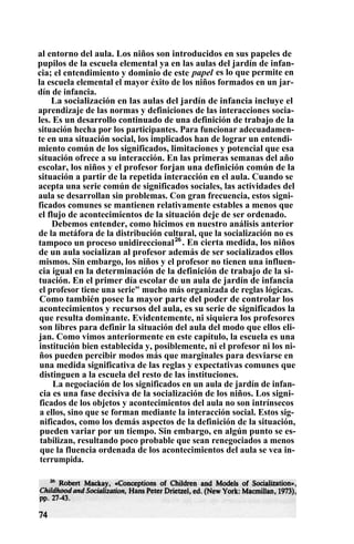 al entorno del aula. Los niños son introducidos en sus papeles de
pupilos de la escuela elemental ya en las aulas del jardín de infan-
cia; el entendimiento y dominio de este papel es lo que permite en
la escuela elemental el mayor éxito de los niños formados en un jar-
dín de infancia.
La socialización en las aulas del jardín de infancia incluye el
aprendizaje de las normas y definiciones de las interacciones socia-
les. Es un desarrollo continuado de una definición de trabajo de la
situación hecha por los participantes. Para funcionar adecuadamen-
te en una situación social, los implicados han de lograr un entendi-
miento común de los significados, limitaciones y potencial que esa
situación ofrece a su interacción. En las primeras semanas del año
escolar, los niños y el profesor forjan una definición común de la
situación a partir de la repetida interacción en el aula. Cuando se
acepta una serie común de significados sociales, las actividades del
aula se desarrollan sin problemas. Con gran frecuencia, estos signi-
ficados comunes se mantienen relativamente estables a menos que
el flujo de acontecimientos de la situación deje de ser ordenado.
Debemos entender, como hicimos en nuestro análisis anterior
de la metáfora de la distribución cultural, que la socialización no es
tampoco un proceso unidireccional26
. En cierta medida, los niños
de un aula socializan al profesor además de ser socializados ellos
mismos. Sin embargo, los niños y el profesor no tienen una influen-
cia igual en la determinación de la definición de trabajo de la si-
tuación. En el primer día escolar de un aula de jardín de infancia
el profesor tiene una serie" mucho más organizada de reglas lógicas.
Como también posee la mayor parte del poder de controlar los
acontecimientos y recursos del aula, es su serie de significados la
que resulta dominante. Evidentemente, ni siquiera los profesores
son libres para definir la situación del aula del modo que ellos eli-
jan. Como vimos anteriormente en este capítulo, la escuela es una
institución bien establecida y, posiblemente, ni el profesor ni los ni-
ños pueden percibir modos más que marginales para desviarse en
una medida significativa de las reglas y expectativas comunes que
distinguen a la escuela del resto de las instituciones.
La negociación de los significados en un aula de jardín de infan-
cia es una fase decisiva de la socialización de los niños. Los signi-
ficados de los objetos y acontecimientos del aula no son intrínsecos
a ellos, sino que se forman mediante la interacción social. Estos sig-
nificados, como los demás aspectos de la definición de la situación,
pueden variar por un tiempo. Sin embargo, en algún punto se es-
tabilizan, resultando poco probable que sean renegociados a menos
que la fluencia ordenada de los acontecimientos del aula se vea in-
terrumpida.
 