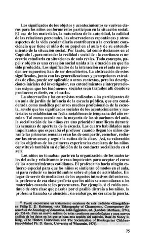 Los significados de los objetos y acontecimientos se vuelven cla-
ros para los niños conforme éstos participan en la situación social.
El uso de los materiales, la naturaleza de la autoridad, la calidad
de las relaciones personales, las observaciones espontáneas y otros
aspectos de la vida escolar diaria contribuyen a la creciente cons-
ciencia que tiene el niño de su papel en el aula y de su entendi-
miento de la situación social. Por tanto, tal como decíamos en el
Capítulo 1, para entender la realidad : social de : la enseñanza es ne-
cesario estudiarla en situaciones de aula reales. Todo concepto, pa-
pel y objeto es una creación social unida a la situación en que ha
sido producida. Los significados de la interacción en el aula no pue-
den ser supuestos; han de ser descubiertos. La abstracción de estos
significados, junto con las generalizaciones y percepciones extraí-
das de ellos, puede ser aplicable a otros contextos, pero las descrip-
ciones iniciales del investigador, sus entendimientos e interpretacio-
nes exigen que los fenómenos sociales sean tratados allí donde se
producen; es decir, en el aula.
La observación y las entrevistas realizadas a los participantes de
un aula de jardín de infancia de la escuela pública, que era consi-
derada como modélica por otros muchos profesionales de la escue-
la, reveló que los significados sociales de los acontecimientos y ma-
teriales se establecían en fecha notablemente temprana del año es-
colar. Tal como sucede con la mayoría de las situaciones del aula,
la socialización de los niños era una prioridad manifiesta durante
las semanas de apertura de la escuela. Las cuatro habilidades más
importantes que esperaba el profesor cuando llegan los niños du-
rante las primeras semanas eran las de compartir, escuchar, recha-
zar las otras cosas y seguir la rutina de la clase.,
Así, su valoración
de los objetivos de las primeras experiencias escolares de los niños
constituyó también su definición de la conducta socializada en el
aula.
Los niños no tomaban parte en la organización de los materia-
les del aula y relativamente eran impotentes para aceptar el curso
de los acontecimientos cotidianos. El profesor no hacía ningún es-
fuerzo especial para que los niños se sintieran cómodos en el aula,
ni para reducir su incertidumbre sobre el plan de actividades. En
lugar de servir de mediadora de los aspectos intrusivos del entorno,
la profesora de esa clase prefería que los niños se acomodaran a los
materiales cuando se les presentaran. Por ejemplo, si el ruido con-
tinuo de otra clase que pasaba por el pasillo distraía a los niños, la
profesora llamaba su atención; sin embargo, no cerraba la puerta.
 