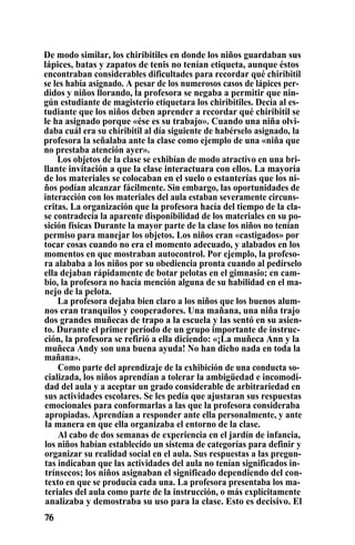 De modo similar, los chiribitiles en donde los niños guardaban sus
lápices, batas y zapatos de tenis no tenían etiqueta, aunque éstos
encontraban considerables dificultades para recordar qué chiribitil
se les había asignado. A pesar de los numerosos casos de lápices per-
didos y niños llorando, la profesora se negaba a permitir que nin-
gún estudiante de magisterio etiquetara los chiribitiles. Decía al es-
tudiante que los niños deben aprender a recordar qué chiribitil se
le ha asignado porque «ése es su trabajo». Cuando una niña olvi-
daba cuál era su chiribitil al día siguiente de habérselo asignado, la
profesora la señalaba ante la clase como ejemplo de una «niña que
no prestaba atención ayer».
Los objetos de la clase se exhibían de modo atractivo en una bri-
llante invitación a que la clase interactuara con ellos. La mayoría
de los materiales se colocaban en el suelo o estanterías que los ni-
ños podían alcanzar fácilmente. Sin embargo, las oportunidades de
interacción con los materiales del aula estaban severamente circuns-
critas. La organización que la profesora hacía del tiempo de la cla-
se contradecía la aparente disponibilidad de los materiales en su po-
sición físicas Durante la mayor parte de la clase los niños no tenían
permiso para manejar los objetos. Los niños eran «castigados» por
tocar cosas cuando no era el momento adecuado, y alabados en los
momentos en que mostraban autocontrol. Por ejemplo, la profeso-
ra alababa a los niños por su obediencia pronta cuando al pedírselo
ella dejaban rápidamente de botar pelotas en el gimnasio; en cam-
bio, la profesora no hacía mención alguna de su habilidad en el ma-
nejo de la pelota.
La profesora dejaba bien claro a los niños que los buenos alum-
nos eran tranquilos y cooperadores. Una mañana, una niña trajo
dos grandes muñecas de trapo a la escuela y las sentó en su asien-
to. Durante el primer período de un grupo importante de instruc-
ción, la profesora se refirió a ella diciendo: «¡La muñeca Ann y la
muñeca Andy son una buena ayuda! No han dicho nada en toda la
mañana».
Como parte del aprendizaje de la exhibición de una conducta so-
cializada, los niños aprendían a tolerar la ambigüedad e incomodi-
dad del aula y a aceptar un grado considerable de arbitrariedad en
sus actividades escolares. Se les pedía que ajustaran sus respuestas
emocionales para conformarlas a las que la profesora consideraba
apropiadas. Aprendían a responder ante ella personalmente, y ante
la manera en que ella organizaba el entorno de la clase.
Al cabo de dos semanas de experiencia en el jardín de infancia,
los niños habían establecido un sistema de categorías para definir y
organizar su realidad social en el aula. Sus respuestas a las pregun-
tas indicaban que las actividades del aula no tenían significados in-
trínsecos; los niños asignaban el significado dependiendo del con-
texto en que se producía cada una. La profesora presentaba los ma-
teriales del aula como parte de la instrucción, o más explícitamente
analizaba y demostraba su uso para la clase. Esto es decisivo. El
 