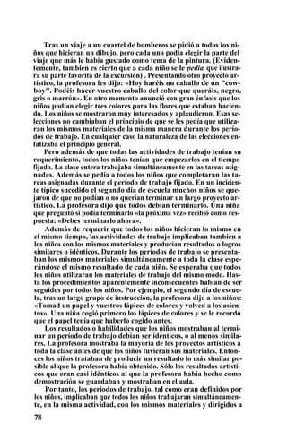 Tras un viaje a un cuartel de bomberos se pidió a todos los ni-
ños que hicieran un dibujo, pero cada uno podía elegir la parte del
viaje que más le había gustado como tema de la pintura. (Eviden-
temente, también es cierto que a cada niño se le pedía que ilustra-
ra su parte favorita de la excursión) . Presentando otro proyecto ar-
tístico, la profesora les dijo: «Hoy haréis un caballo de un "cow-
boy". Podéis hacer vuestro caballo del color que queráis, negro,
gris o marrón». En otro momento anunció con gran énfasis que los
niños podían elegir tres colores para las flores que estaban hacien-
do. Los niños se mostraron muy interesados y aplaudieron. Esas se-
lecciones no cambiaban el principio de que se les pedía que utiliza-
ran los mismos materiales de la misma manera durante los perío-
dos de trabajo. En cualquier caso la naturaleza de las elecciones en-
fatizaba el principio general.
Pero además de que todas las actividades de trabajo tenían su
requerimiento, todos los niños tenían que empezarlos en el tiempo
fijado. La clase entera trabajaba simultáneamente en las tareas asig-
nadas. Además se pedía a todos los niños que completaran las ta-
reas asignadas durante el período de trabajo fijado. En un inciden-
te típico sucedido el segundo día de escuela muchos niños se que-
jaron de que no podían o no querían terminar un largo proyecto ar-
tístico. La profesora dijo que todos debían terminarlo. Una niña
que preguntó si podía terminarlo «la próxima vez» recibió como res-
puesta: «Debes terminarlo ahora».
Además de requerir que todos los niños hicieran lo mismo en
el mismo tiempo, las actividades de trabajo implicaban también a
los niños con los mismos materiales y producían resultados o logros
similares o idénticos. Durante los períodos de trabajo se presenta-
ban los mismos materiales simultáneamente a toda la clase espe-
rándose el mismo resultado de cada niño. Se esperaba que todos
los niños utilizaran los materiales de trabajo del mismo modo. Has-
ta los procedimientos aparentemente inconsecuentes habían de ser
seguidos por todos los niños. Por ejemplo, el segundo día de escue-
la, tras un largo grupo de instrucción, la profesora dijo a los niños:
«Tomad un papel y vuestros lápices de colores y volved a los asien-
tos». Una niña cogió primero los lápices de colores y se le recordó
que el papel tenía que haberlo cogido antes.
Los resultados o habilidades que los niños mostraban al termi-
nar un período de trabajo debían ser idénticos, o al menos simila-
res. La profesora mostraba la mayoría de los proyectos artísticos a
toda la clase antes de que los niños tuvieran sus materiales. Enton-
ces los niños trataban de producir un resultado lo más similar po-
sible al que la profesora había obtenido. Sólo los resultados artísti-
cos que eran casi idénticos al que la profesora había hecho como
demostración se guardaban y mostraban en el aula.
Por tanto, los períodos de trabajo, tal como eran definidos por
los niños, implicaban que todos los niños trabajaran simultáneamen-
te, en la misma actividad, con los mismos materiales y dirigidos a
 