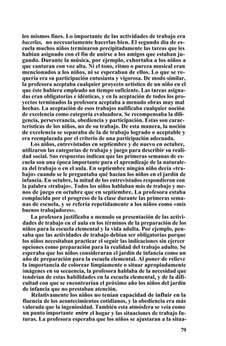los mismos fines. Lo importante de las actividades de trabajo era
hacerlas, no necesariamente hacerlas bien. El segundo día de es-
cuela muchos niños terminaron precipitadamente las tareas que les
habían asignado con el fin de unirse a los amigos que estaban ju-
gando. Durante la música, por ejemplo, exhortaba a los niños a
que cantaran con voz alta. Ni el tono, ritmo o pureza musical eran
mencionados a los niños, ni se esperaban de ellos. Lo que se re-
quería era su participación entusiasta y vigorosa. De modo similar,
la profesora aceptaba cualquier proyecto artístico de un niño en el
que éste hubiera empleado un tiempo suficiente. Las tareas asigna-
das eran obligatorias e idénticas, y en la aceptación de todos los pro-
yectos terminados la profesora aceptaba a menudo obras muy mal
hechas. La aceptación de esos trabajos nulificaba cualquier noción
de excelencia como categoría evaluadora. Se recompensaba la dili-
gencia, perseverancia, obediencia y participación. Estas son carac-
terísticas de los niños, no de su trabajo. De esta manera, la noción
de excelencia se separaba de la de trabajo logrado o aceptable y
era reemplazada por el criterio de una participación adecuada.
Los niños, entrevistados en septiembre y de nuevo en octubre,
utilizaron las categorías de trabajo y juego para describir su reali-
dad social. Sus respuestas indican que las primeras semanas de es-
cuela son una época importante para el aprendizaje de la naturale-
za del trabajo o en el aula. En septiembre ningún niño decía «tra-
bajo» cuando se le preguntaba qué hacían los niños en el jardín de
infancia. En octubre, la mitad de los entrevistados respondieron con
la palabra «trabajo». Todos los niños hablaban más de trabajo y me-
nos de juego en octubre que en septiembre. La profesora estaba
complacida por el progreso de la clase durante las primeras sema-
nas de escuela, y se refería repetidamente a los niños como «mis
buenos trabajadores».
La profesora justificaba a menudo su presentación de las activi-
dades de trabajo en el aula en los términos de la preparación de los
niños para la escuela elemental y la vida adulta. Por ejemplo, pen-
saba que las actividades de trabajo debían ser obligatorias porque
los niños necesitaban practicar el seguir las indicaciones sin ejercer
opciones como preparación para la realidad del trabajo adulto. Se
esperaba que los niños consideraran el jardín de infancia como un
año de preparación para la escuela elemental. Al poner de relieve
la importancia de colorear limpiamente o situar apropiadamente
imágenes en su secuencia, la profesora hablaba de la necesidad que
tendrían de estas habilidades en la escuela elemental, y de la difi-
cultad con que se encontrarían el próximo año los niños del jardín
de infancia que no prestaban atención.
Relativamente los niños no tenían capacidad de influir en la
fluencia de los acontecimientos cotidianos, y la obediencia era más
valorada que la ingeniosidad. También esta atmósfera se veía como
un punto importante entre el hogar y las situaciones de trabajo fu-
turas. La profesora esperaba que los niños se ajustaran a la situa-
79
 