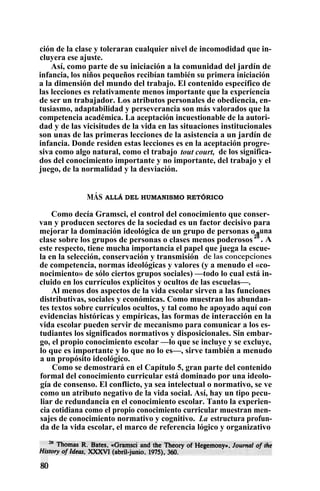 ción de la clase y toleraran cualquier nivel de incomodidad que in-
cluyera ese ajuste.
Así, como parte de su iniciación a la comunidad del jardín de
infancia, los niños pequeños recibían también su primera iniciación
a la dimensión del mundo del trabajo. El contenido específico de
las lecciones es relativamente menos importante que la experiencia
de ser un trabajador. Los atributos personales de obediencia, en-
tusiasmo, adaptabilidad y perseverancia son más valorados que la
competencia académica. La aceptación incuestionable de la autori-
dad y de las vicisitudes de la vida en las situaciones institucionales
son unas de las primeras lecciones de la asistencia a un jardín de
infancia. Donde residen estas lecciones es en la aceptación progre-
siva como algo natural, como el trabajo tout court, de los significa-
dos del conocimiento importante y no importante, del trabajo y el
juego, de la normalidad y la desviación.
MÁS ALLÁ DEL HUMANISMO RETÓRICO
Como decía Gramsci, el control del conocimiento que conser-
van y producen sectores de la sociedad es un factor decisivo para
mejorar la dominación ideológica de un grupo de personas osuna
clase sobre los grupos de personas o clases menos poderosos 28
. A
este respecto, tiene mucha importancia el papel que juega la escue-
la en la selección, conservación y transmisión de las concepciones
de competencia, normas ideológicas y valores (y a menudo el «co-
nocimiento» de sólo ciertos grupos sociales) —todo lo cual está in-
cluido en los currículos explícitos y ocultos de las escuelas—.
Al menos dos aspectos de la vida escolar sirven a las funciones
distributivas, sociales y económicas. Como muestran los abundan-
tes textos sobre currículos ocultos, y tal como he apoyado aquí con
evidencias históricas y empíricas, las formas de interacción en la
vida escolar pueden servir de mecanismo para comunicar a los es-
tudiantes los significados normativos y disposicionales. Sin embar-
go, el propio conocimiento escolar —lo que se incluye y se excluye,
lo que es importante y lo que no lo es—, sirve también a menudo
a un propósito ideológico.
Como se demostrará en el Capítulo 5, gran parte del contenido
formal del conocimiento curricular está dominado por una ideolo-
gía de consenso. El conflicto, ya sea intelectual o normativo, se ve
como un atributo negativo de la vida social. Así, hay un tipo pecu-
liar de redundancia en el conocimiento escolar. Tanto la experien-
cia cotidiana como el propio conocimiento curricular muestran men-
sajes de conocimiento normativo y cognitivo. La estructura profun-
da de la vida escolar, el marco de referencia lógico y organizativo
 